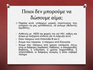 Ποιοι δεν μπορούμε να
δώσουμε αίμα;
O Παρόλα αυτά, υπάρχουν μερικές περιπτώσεις που
μπορούν να μας εμποδίσουνε, να γίνουμε εθελοντές
αιμοδότες:
• Ασθενείς με AIDS και φορείς του ιού HIV, καθώς και
άτομα με αυξημένο κίνδυνο για τη λοίμωξη αυτή
• Όσοι πάσχουν από Ηπατίτιδα Β και C
• Άτομα που πέρασαν ή πάσχουν από Ελονοσία
• Άτομα που πάσχουν από χρόνια νοσήματα, όπως
είναι οι διάφορες καρδιακές παθήσεις, ο σακχαρώδης
διαβήτης, η υπέρταση, η χρόνια νεφροπάθεια, η
ηπατοπάθεια, οι διάφορες αναιμίες ή άλλο σοβαρό
νόσημα
 