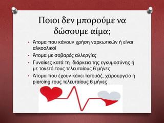 Ποιοι δεν μπορούμε να
δώσουμε αίμα;
• Άτομα που κάνουν χρήση ναρκωτικών ή είναι
αλκοολικοί
• Άτομα με σοβαρές αλλεργίες
• Γυναίκες κατά τη διάρκεια της εγκυμοσύνης ή
με τοκετό τους τελευταίους 6 μήνες
• Άτομα που έχουν κάνει τατουάζ, χειρουργείο ή
piercing τους τελευταίους 6 μήνες
 