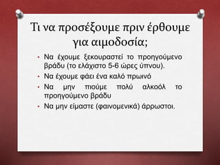 Τι να προσέξουμε πριν έρθουμε
για αιμοδοσία;
• Να έχουμε ξεκουραστεί το προηγούμενο
βράδυ (το ελάχιστο 5-6 ώρες ύπνου).
• Να έχουμε φάει ένα καλό πρωινό
• Να μην πιούμε πολύ αλκοόλ το
προηγούμενο βράδυ
• Να μην είμαστε (φαινομενικά) άρρωστοι.
 