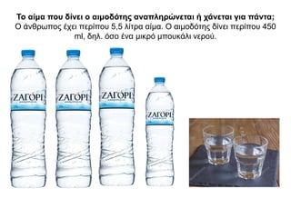 Το αίμα που δίνει ο αιμοδότης αναπληρώνεται ή χάνεται για πάντα;
Ο άνθρωπος έχει περίπου 5,5 λίτρα αίμα. Ο αιμοδότης δίνει περίπου 450
ml, δηλ. όσο ένα μικρό μπουκάλι νερού.
 