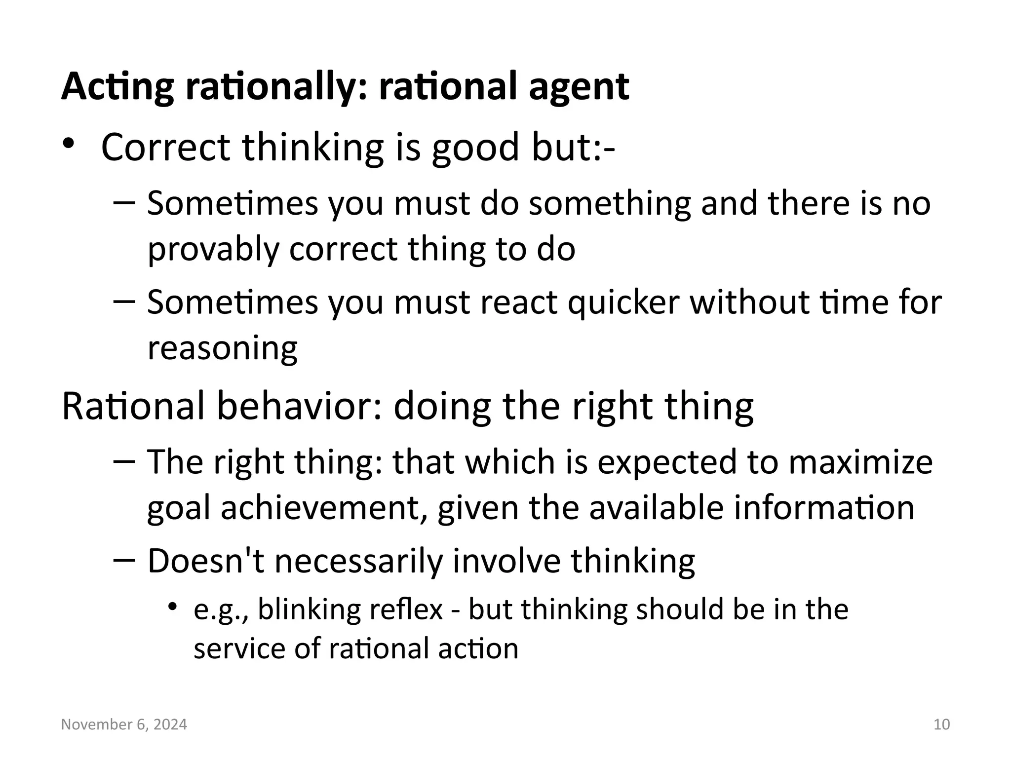 November 6, 2024 10
Acting rationally: rational agent
• Correct thinking is good but:-
– Sometimes you must do something and there is no
provably correct thing to do
– Sometimes you must react quicker without time for
reasoning
Rational behavior: doing the right thing
– The right thing: that which is expected to maximize
goal achievement, given the available information
– Doesn't necessarily involve thinking
• e.g., blinking reflex - but thinking should be in the
service of rational action
 