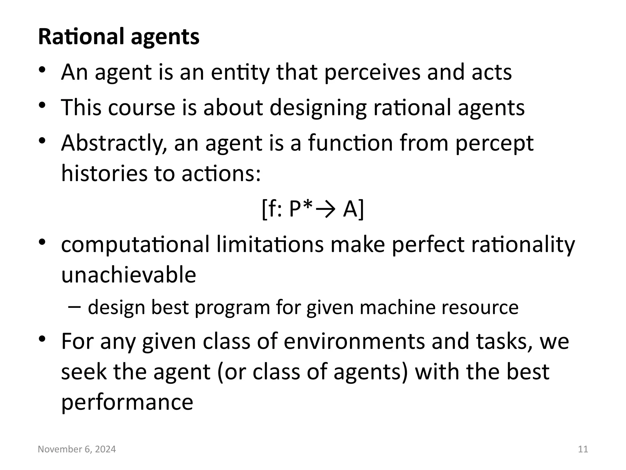 November 6, 2024 11
Rational agents
• An agent is an entity that perceives and acts
• This course is about designing rational agents
• Abstractly, an agent is a function from percept
histories to actions:
[f: P*→ A]
• computational limitations make perfect rationality
unachievable
– design best program for given machine resource
• For any given class of environments and tasks, we
seek the agent (or class of agents) with the best
performance
 