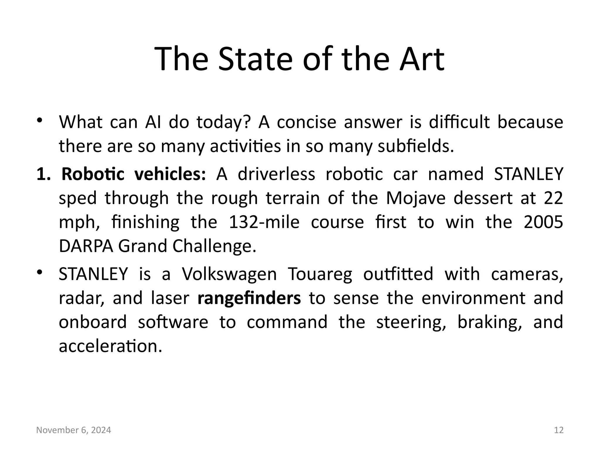 November 6, 2024 12
The State of the Art
• What can AI do today? A concise answer is difficult because
there are so many activities in so many subfields.
1. Robotic vehicles: A driverless robotic car named STANLEY
sped through the rough terrain of the Mojave dessert at 22
mph, finishing the 132-mile course first to win the 2005
DARPA Grand Challenge.
• STANLEY is a Volkswagen Touareg outfitted with cameras,
radar, and laser rangefinders to sense the environment and
onboard software to command the steering, braking, and
acceleration.
 