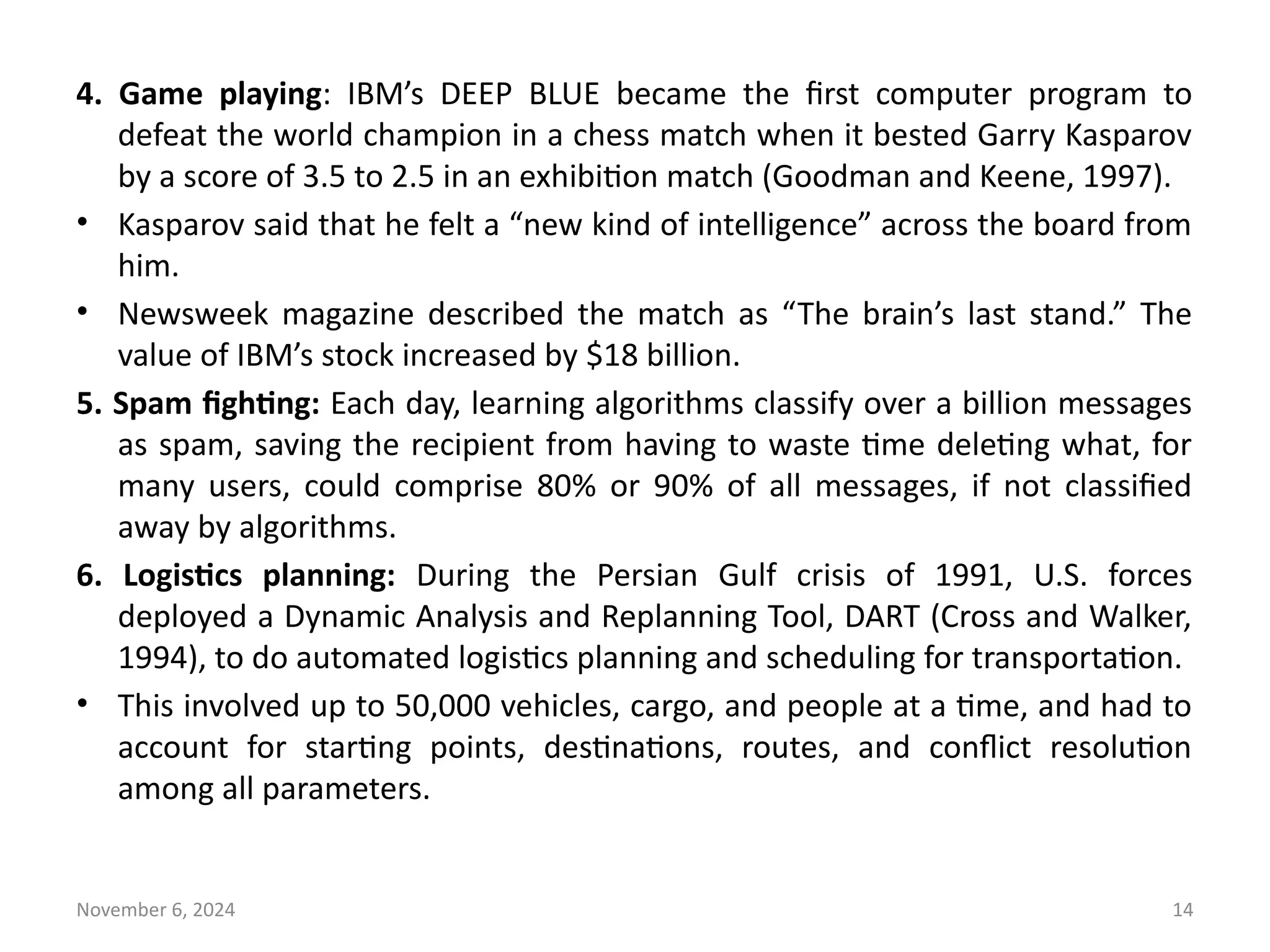 November 6, 2024 14
4. Game playing: IBM’s DEEP BLUE became the first computer program to
defeat the world champion in a chess match when it bested Garry Kasparov
by a score of 3.5 to 2.5 in an exhibition match (Goodman and Keene, 1997).
• Kasparov said that he felt a “new kind of intelligence” across the board from
him.
• Newsweek magazine described the match as “The brain’s last stand.” The
value of IBM’s stock increased by $18 billion.
5. Spam fighting: Each day, learning algorithms classify over a billion messages
as spam, saving the recipient from having to waste time deleting what, for
many users, could comprise 80% or 90% of all messages, if not classified
away by algorithms.
6. Logistics planning: During the Persian Gulf crisis of 1991, U.S. forces
deployed a Dynamic Analysis and Replanning Tool, DART (Cross and Walker,
1994), to do automated logistics planning and scheduling for transportation.
• This involved up to 50,000 vehicles, cargo, and people at a time, and had to
account for starting points, destinations, routes, and conflict resolution
among all parameters.
 