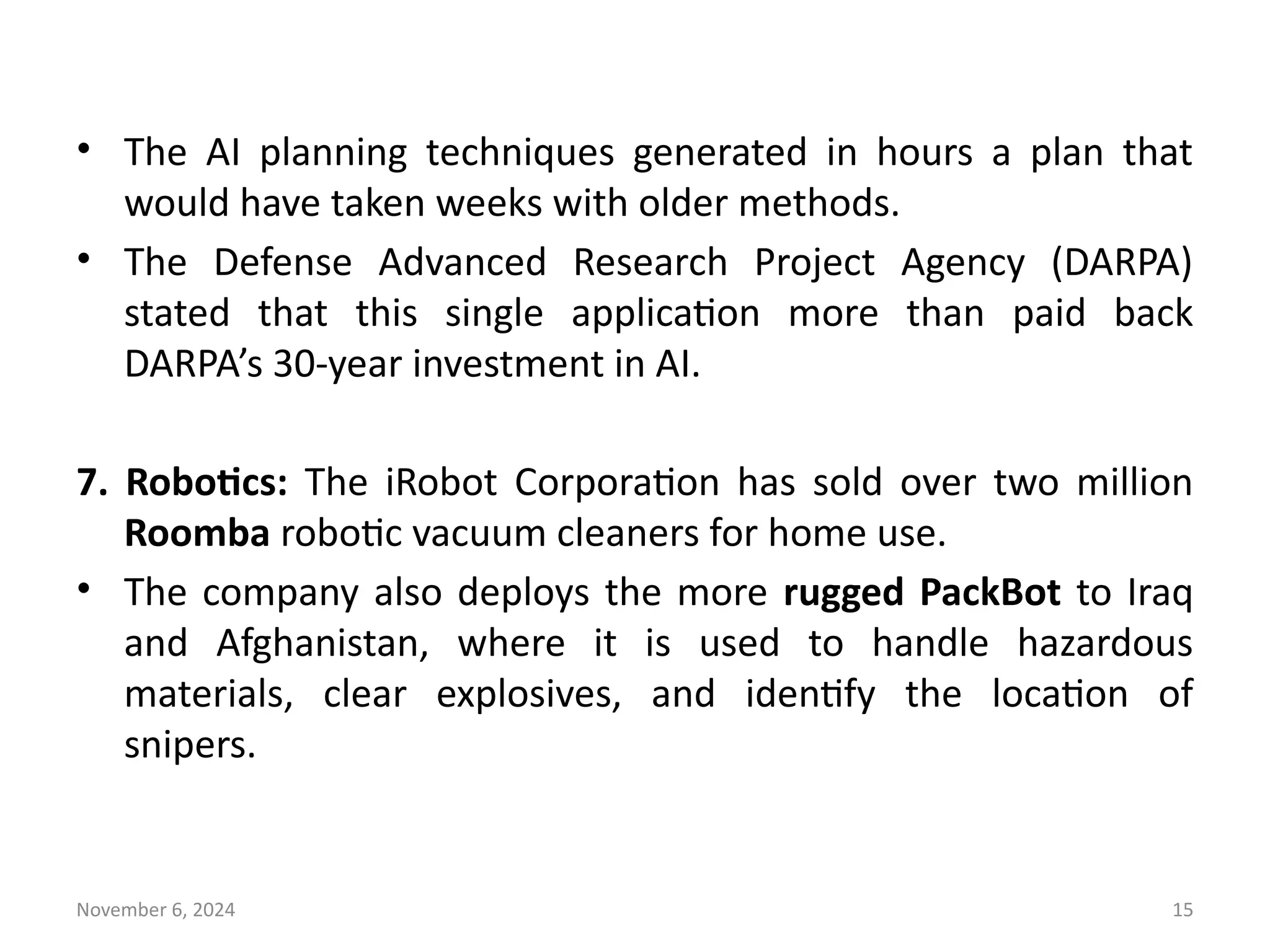 November 6, 2024 15
• The AI planning techniques generated in hours a plan that
would have taken weeks with older methods.
• The Defense Advanced Research Project Agency (DARPA)
stated that this single application more than paid back
DARPA’s 30-year investment in AI.
7. Robotics: The iRobot Corporation has sold over two million
Roomba robotic vacuum cleaners for home use.
• The company also deploys the more rugged PackBot to Iraq
and Afghanistan, where it is used to handle hazardous
materials, clear explosives, and identify the location of
snipers.
 