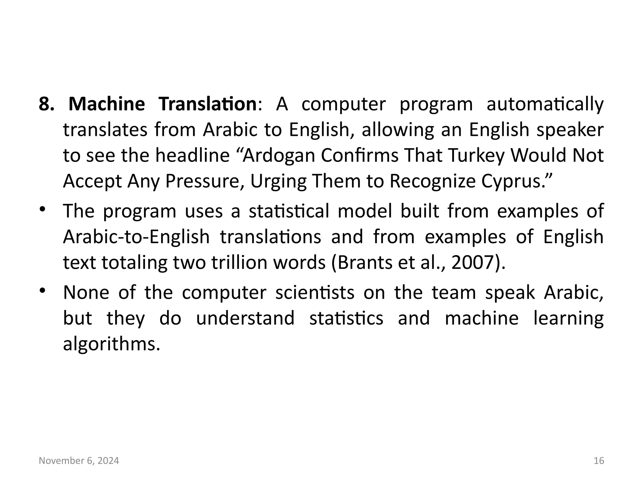 November 6, 2024 16
8. Machine Translation: A computer program automatically
translates from Arabic to English, allowing an English speaker
to see the headline “Ardogan Confirms That Turkey Would Not
Accept Any Pressure, Urging Them to Recognize Cyprus.”
• The program uses a statistical model built from examples of
Arabic-to-English translations and from examples of English
text totaling two trillion words (Brants et al., 2007).
• None of the computer scientists on the team speak Arabic,
but they do understand statistics and machine learning
algorithms.
 