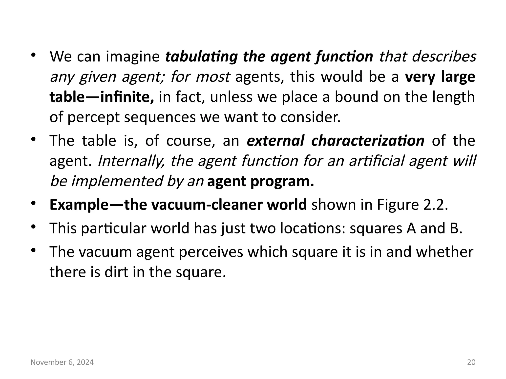 November 6, 2024 20
• We can imagine tabulating the agent function that describes
any given agent; for most agents, this would be a very large
table—infinite, in fact, unless we place a bound on the length
of percept sequences we want to consider.
• The table is, of course, an external characterization of the
agent. Internally, the agent function for an artificial agent will
be implemented by an agent program.
• Example—the vacuum-cleaner world shown in Figure 2.2.
• This particular world has just two locations: squares A and B.
• The vacuum agent perceives which square it is in and whether
there is dirt in the square.
 