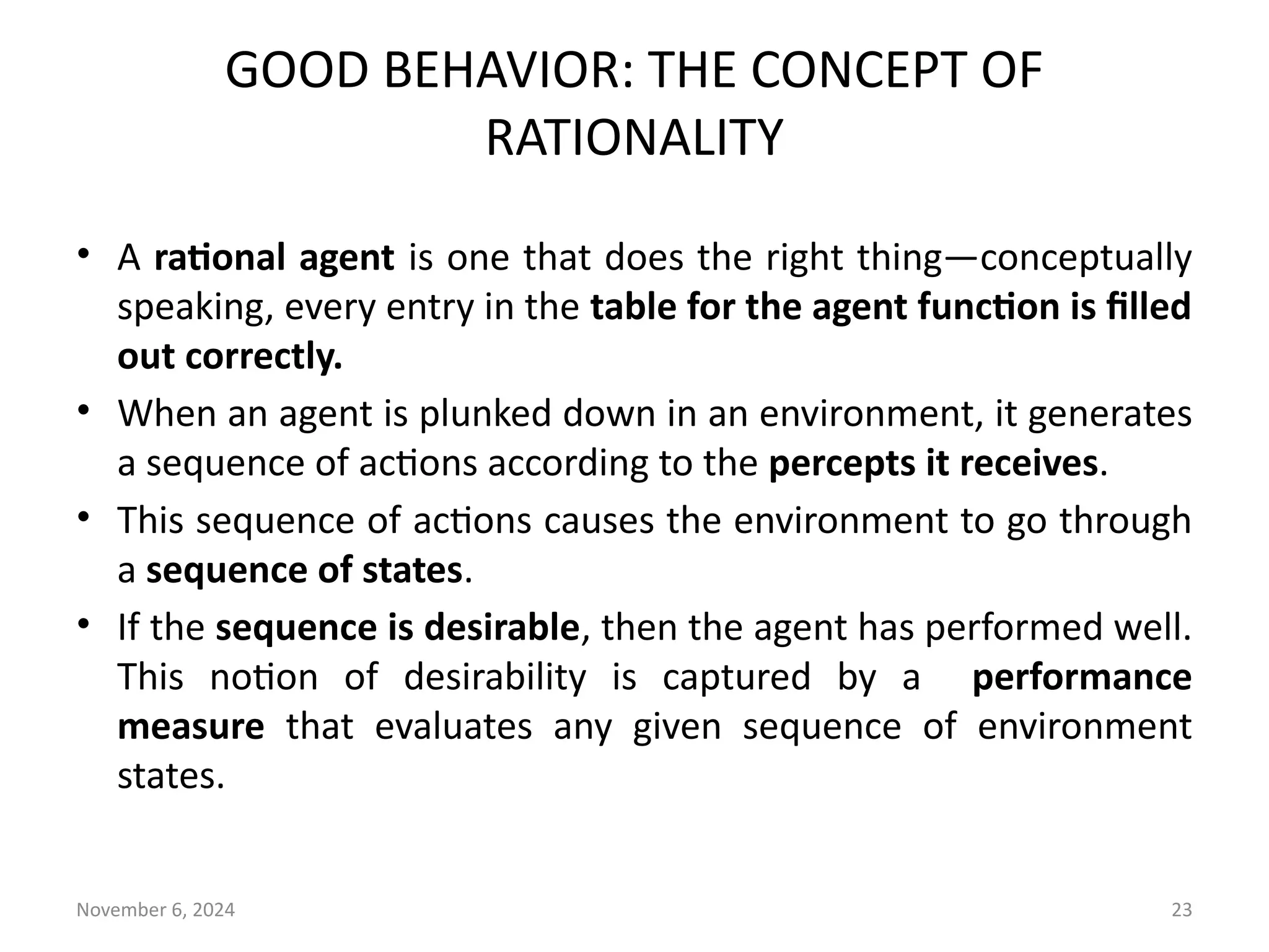 November 6, 2024 23
GOOD BEHAVIOR: THE CONCEPT OF
RATIONALITY
• A rational agent is one that does the right thing—conceptually
speaking, every entry in the table for the agent function is filled
out correctly.
• When an agent is plunked down in an environment, it generates
a sequence of actions according to the percepts it receives.
• This sequence of actions causes the environment to go through
a sequence of states.
• If the sequence is desirable, then the agent has performed well.
This notion of desirability is captured by a performance
measure that evaluates any given sequence of environment
states.
 