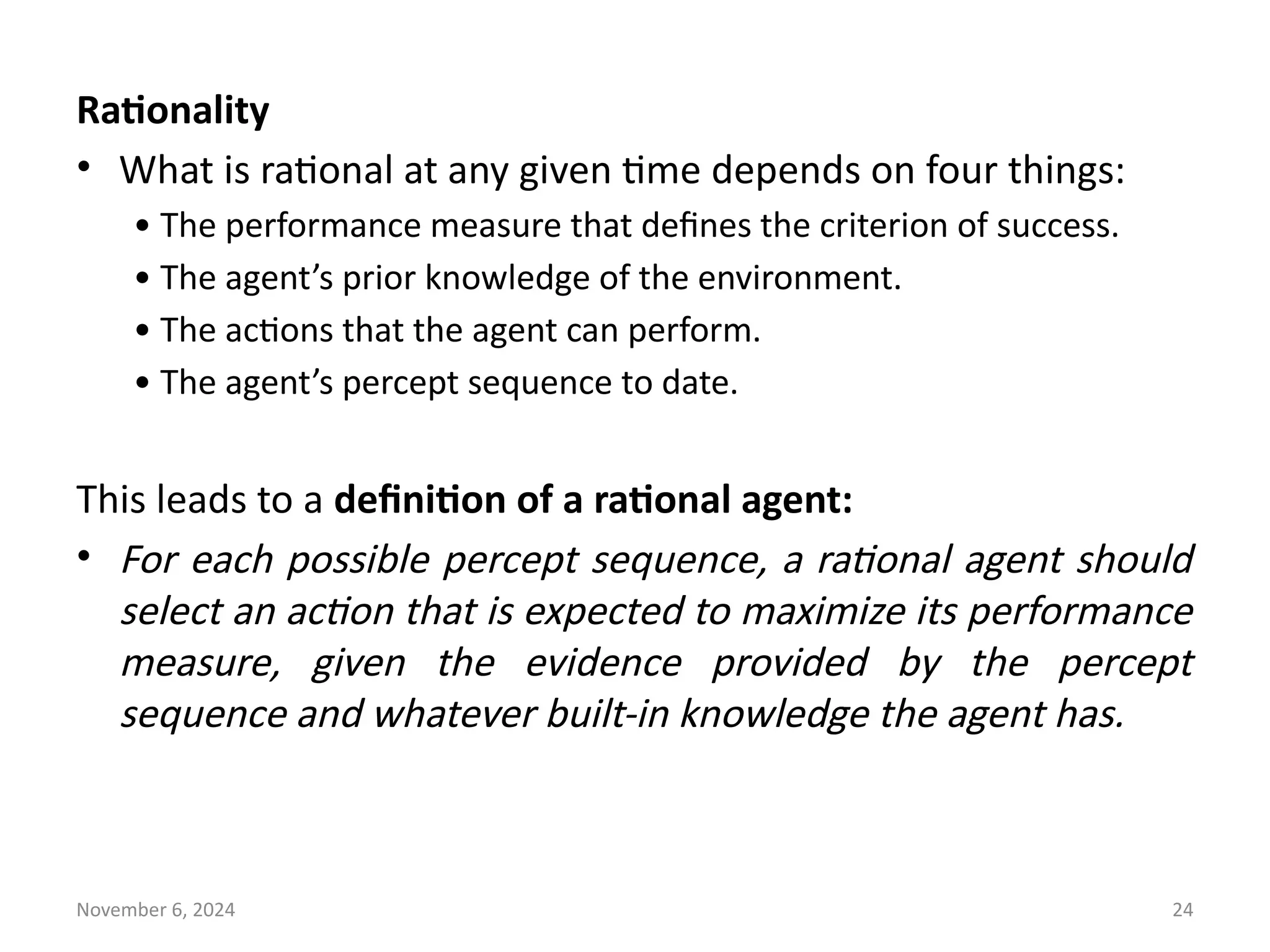 November 6, 2024 24
Rationality
• What is rational at any given time depends on four things:
• The performance measure that defines the criterion of success.
• The agent’s prior knowledge of the environment.
• The actions that the agent can perform.
• The agent’s percept sequence to date.
This leads to a definition of a rational agent:
• For each possible percept sequence, a rational agent should
select an action that is expected to maximize its performance
measure, given the evidence provided by the percept
sequence and whatever built-in knowledge the agent has.
 