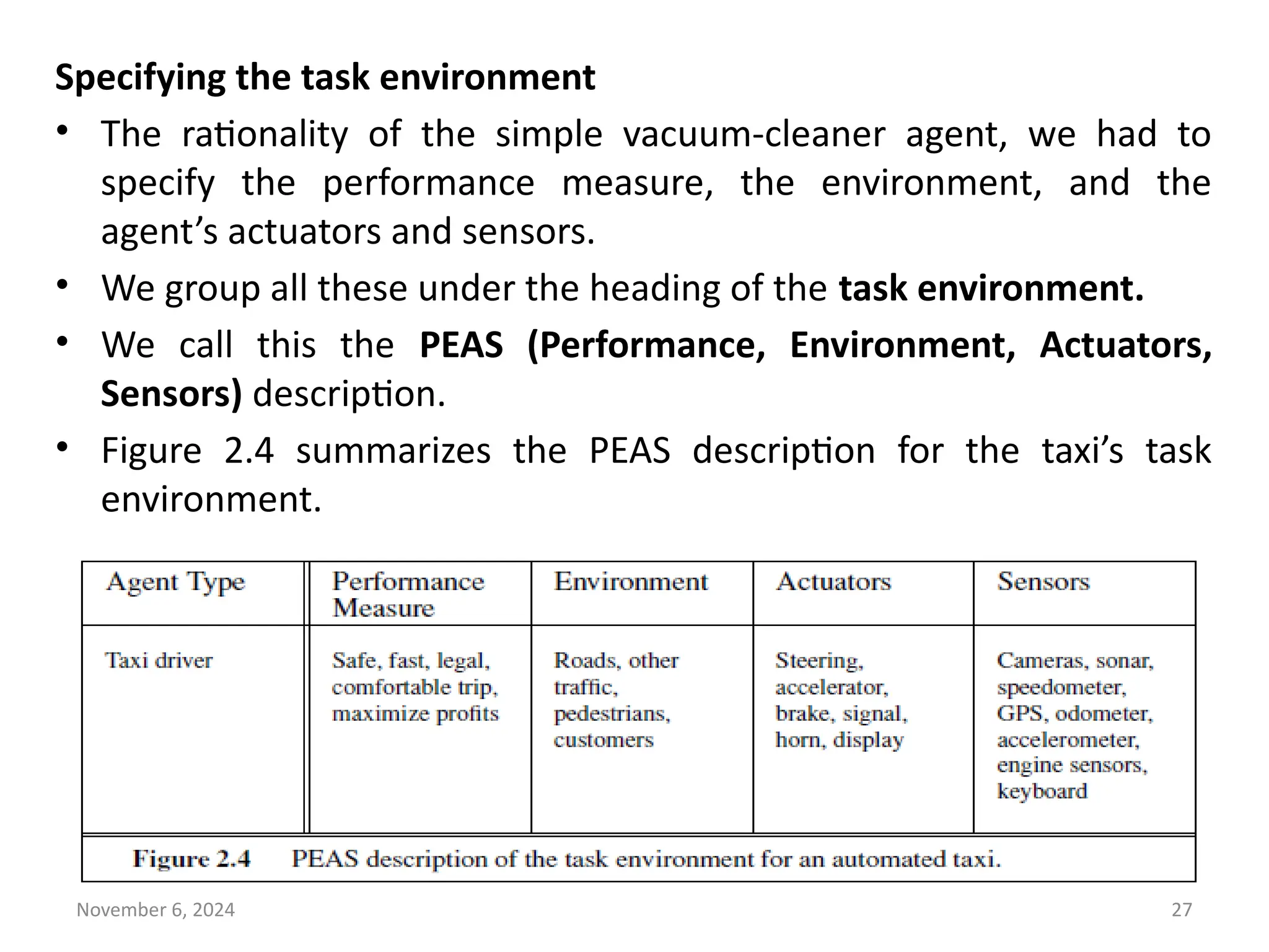 November 6, 2024 27
Specifying the task environment
• The rationality of the simple vacuum-cleaner agent, we had to
specify the performance measure, the environment, and the
agent’s actuators and sensors.
• We group all these under the heading of the task environment.
• We call this the PEAS (Performance, Environment, Actuators,
Sensors) description.
• Figure 2.4 summarizes the PEAS description for the taxi’s task
environment.
 
