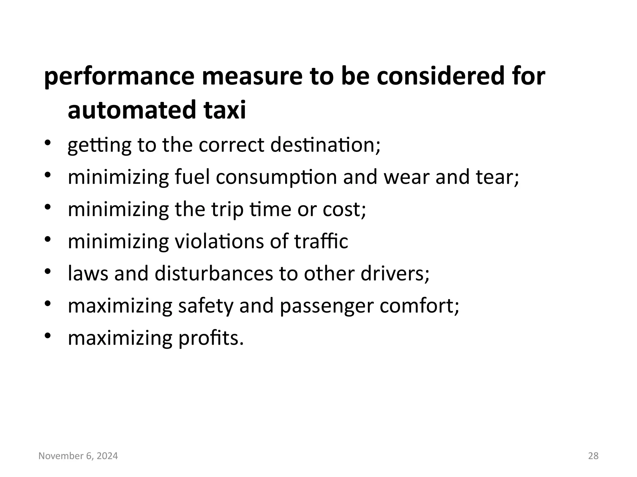 November 6, 2024 28
performance measure to be considered for
automated taxi
• getting to the correct destination;
• minimizing fuel consumption and wear and tear;
• minimizing the trip time or cost;
• minimizing violations of traffic
• laws and disturbances to other drivers;
• maximizing safety and passenger comfort;
• maximizing profits.
 