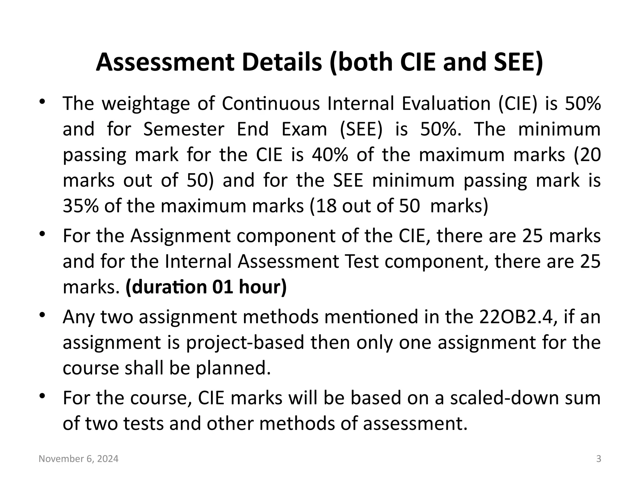 November 6, 2024 3
Assessment Details (both CIE and SEE)
• The weightage of Continuous Internal Evaluation (CIE) is 50%
and for Semester End Exam (SEE) is 50%. The minimum
passing mark for the CIE is 40% of the maximum marks (20
marks out of 50) and for the SEE minimum passing mark is
35% of the maximum marks (18 out of 50 marks)
• For the Assignment component of the CIE, there are 25 marks
and for the Internal Assessment Test component, there are 25
marks. (duration 01 hour)
• Any two assignment methods mentioned in the 22OB2.4, if an
assignment is project-based then only one assignment for the
course shall be planned.
• For the course, CIE marks will be based on a scaled-down sum
of two tests and other methods of assessment.
 