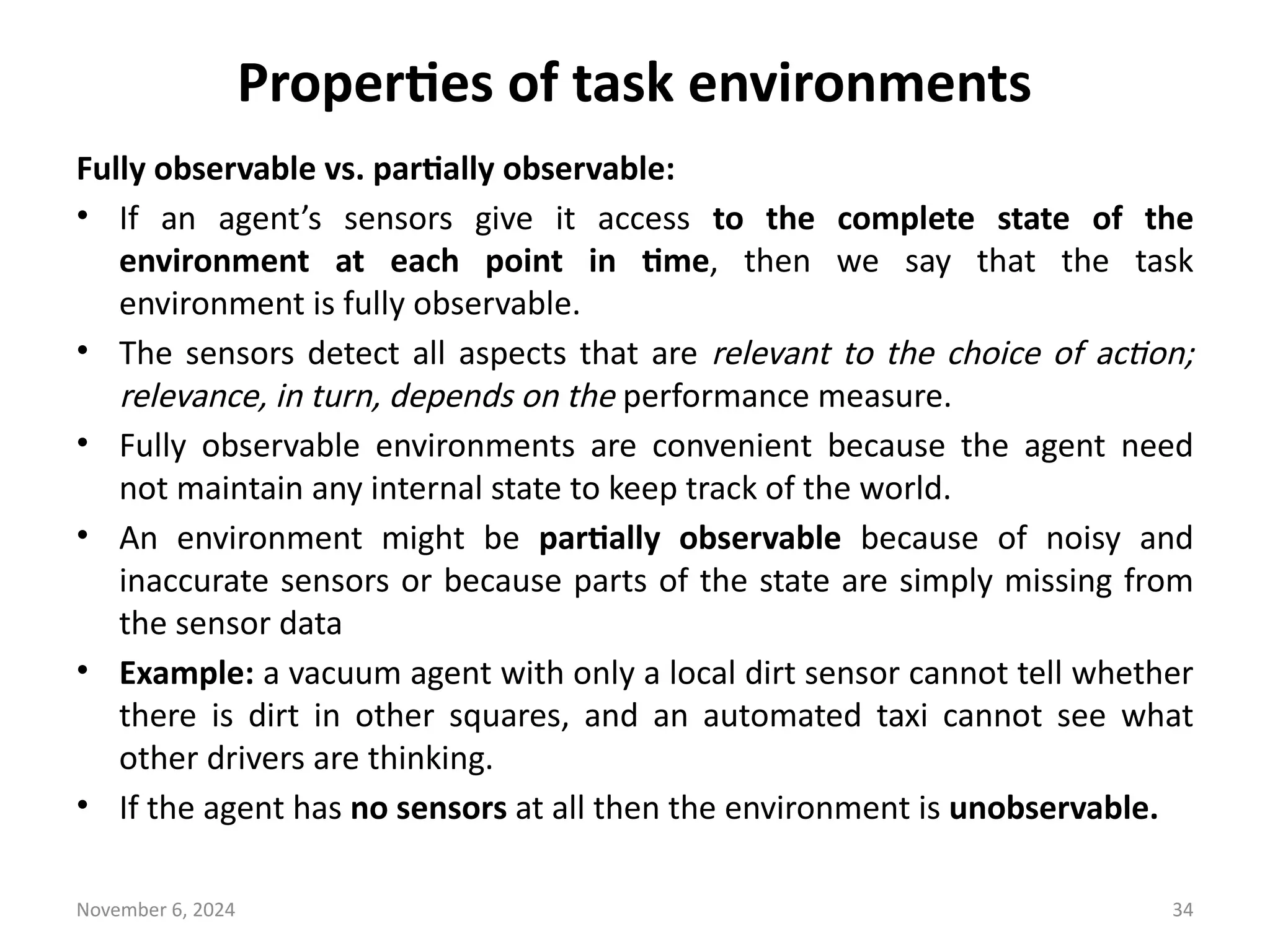 November 6, 2024 34
Properties of task environments
Fully observable vs. partially observable:
• If an agent’s sensors give it access to the complete state of the
environment at each point in time, then we say that the task
environment is fully observable.
• The sensors detect all aspects that are relevant to the choice of action;
relevance, in turn, depends on the performance measure.
• Fully observable environments are convenient because the agent need
not maintain any internal state to keep track of the world.
• An environment might be partially observable because of noisy and
inaccurate sensors or because parts of the state are simply missing from
the sensor data
• Example: a vacuum agent with only a local dirt sensor cannot tell whether
there is dirt in other squares, and an automated taxi cannot see what
other drivers are thinking.
• If the agent has no sensors at all then the environment is unobservable.
 