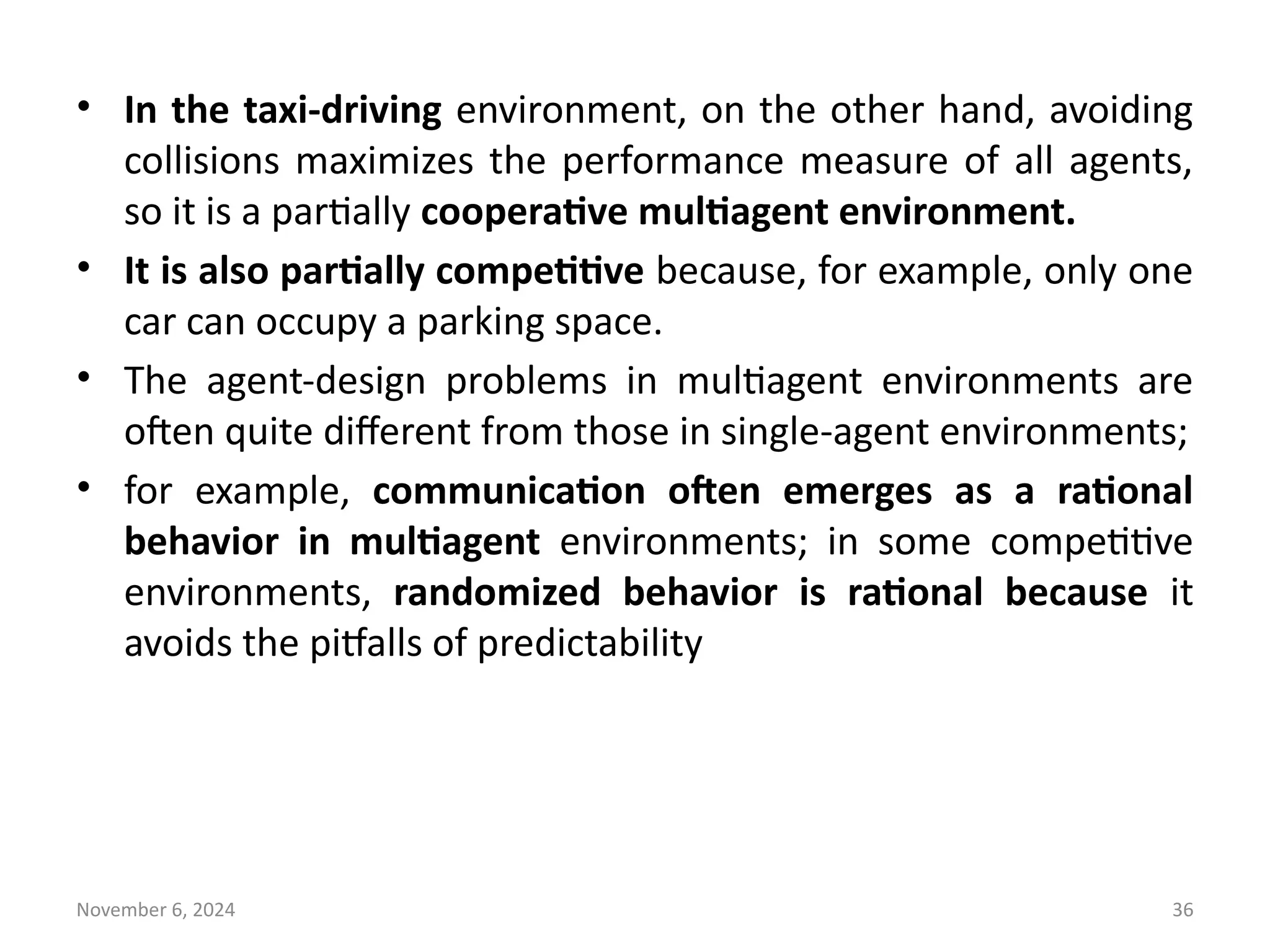 November 6, 2024 36
• In the taxi-driving environment, on the other hand, avoiding
collisions maximizes the performance measure of all agents,
so it is a partially cooperative multiagent environment.
• It is also partially competitive because, for example, only one
car can occupy a parking space.
• The agent-design problems in multiagent environments are
often quite different from those in single-agent environments;
• for example, communication often emerges as a rational
behavior in multiagent environments; in some competitive
environments, randomized behavior is rational because it
avoids the pitfalls of predictability
 