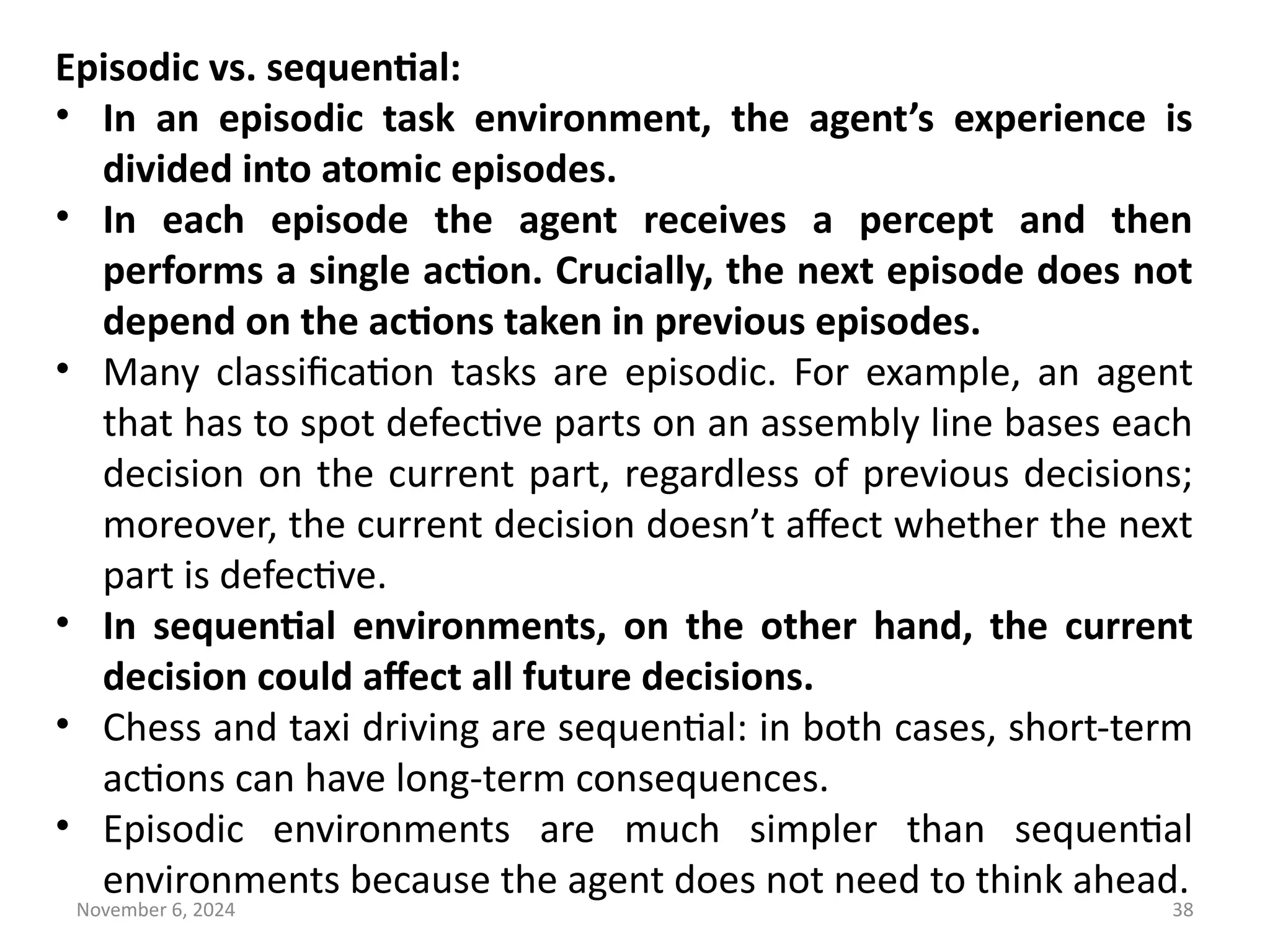 November 6, 2024 38
Episodic vs. sequential:
• In an episodic task environment, the agent’s experience is
divided into atomic episodes.
• In each episode the agent receives a percept and then
performs a single action. Crucially, the next episode does not
depend on the actions taken in previous episodes.
• Many classification tasks are episodic. For example, an agent
that has to spot defective parts on an assembly line bases each
decision on the current part, regardless of previous decisions;
moreover, the current decision doesn’t affect whether the next
part is defective.
• In sequential environments, on the other hand, the current
decision could affect all future decisions.
• Chess and taxi driving are sequential: in both cases, short-term
actions can have long-term consequences.
• Episodic environments are much simpler than sequential
environments because the agent does not need to think ahead.
 