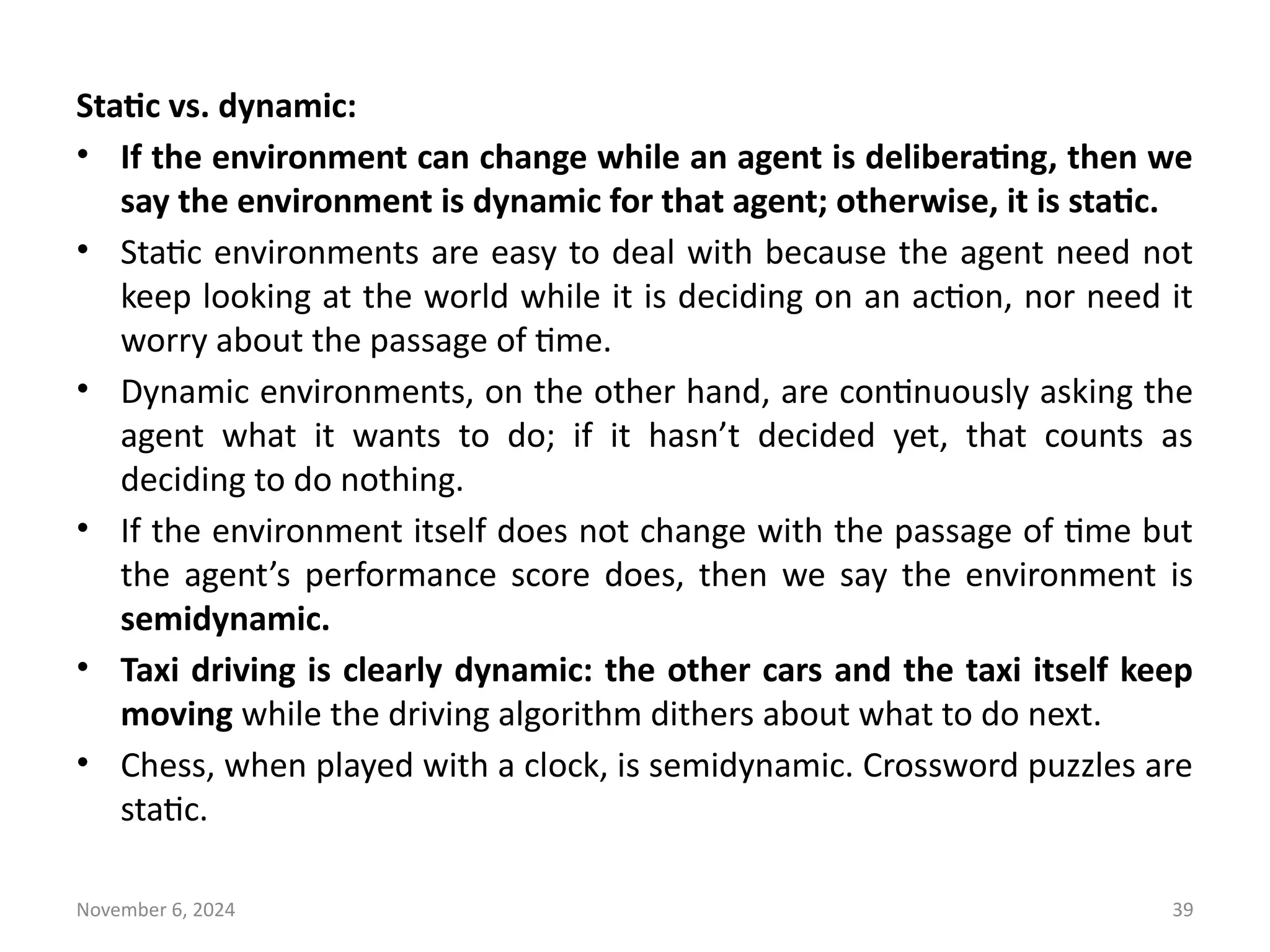 November 6, 2024 39
Static vs. dynamic:
• If the environment can change while an agent is deliberating, then we
say the environment is dynamic for that agent; otherwise, it is static.
• Static environments are easy to deal with because the agent need not
keep looking at the world while it is deciding on an action, nor need it
worry about the passage of time.
• Dynamic environments, on the other hand, are continuously asking the
agent what it wants to do; if it hasn’t decided yet, that counts as
deciding to do nothing.
• If the environment itself does not change with the passage of time but
the agent’s performance score does, then we say the environment is
semidynamic.
• Taxi driving is clearly dynamic: the other cars and the taxi itself keep
moving while the driving algorithm dithers about what to do next.
• Chess, when played with a clock, is semidynamic. Crossword puzzles are
static.
 