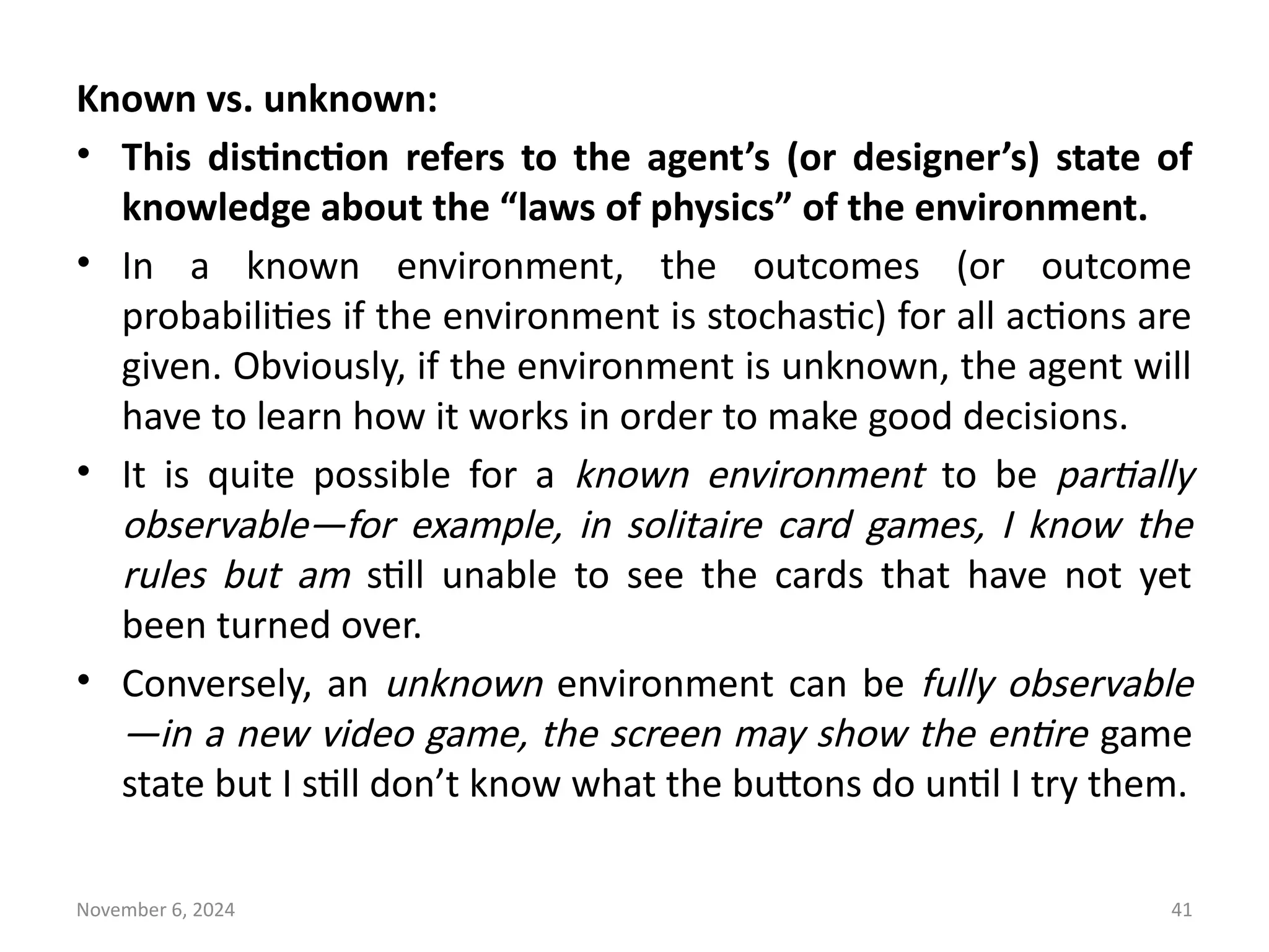 November 6, 2024 41
Known vs. unknown:
• This distinction refers to the agent’s (or designer’s) state of
knowledge about the “laws of physics” of the environment.
• In a known environment, the outcomes (or outcome
probabilities if the environment is stochastic) for all actions are
given. Obviously, if the environment is unknown, the agent will
have to learn how it works in order to make good decisions.
• It is quite possible for a known environment to be partially
observable—for example, in solitaire card games, I know the
rules but am still unable to see the cards that have not yet
been turned over.
• Conversely, an unknown environment can be fully observable
—in a new video game, the screen may show the entire game
state but I still don’t know what the buttons do until I try them.
 