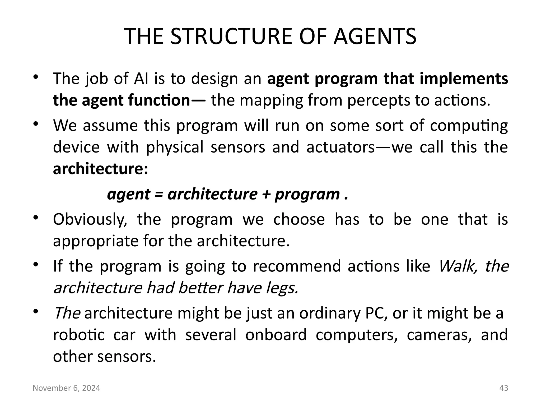 November 6, 2024 43
THE STRUCTURE OF AGENTS
• The job of AI is to design an agent program that implements
the agent function— the mapping from percepts to actions.
• We assume this program will run on some sort of computing
device with physical sensors and actuators—we call this the
architecture:
agent = architecture + program .
• Obviously, the program we choose has to be one that is
appropriate for the architecture.
• If the program is going to recommend actions like Walk, the
architecture had better have legs.
• The architecture might be just an ordinary PC, or it might be a
robotic car with several onboard computers, cameras, and
other sensors.
 
