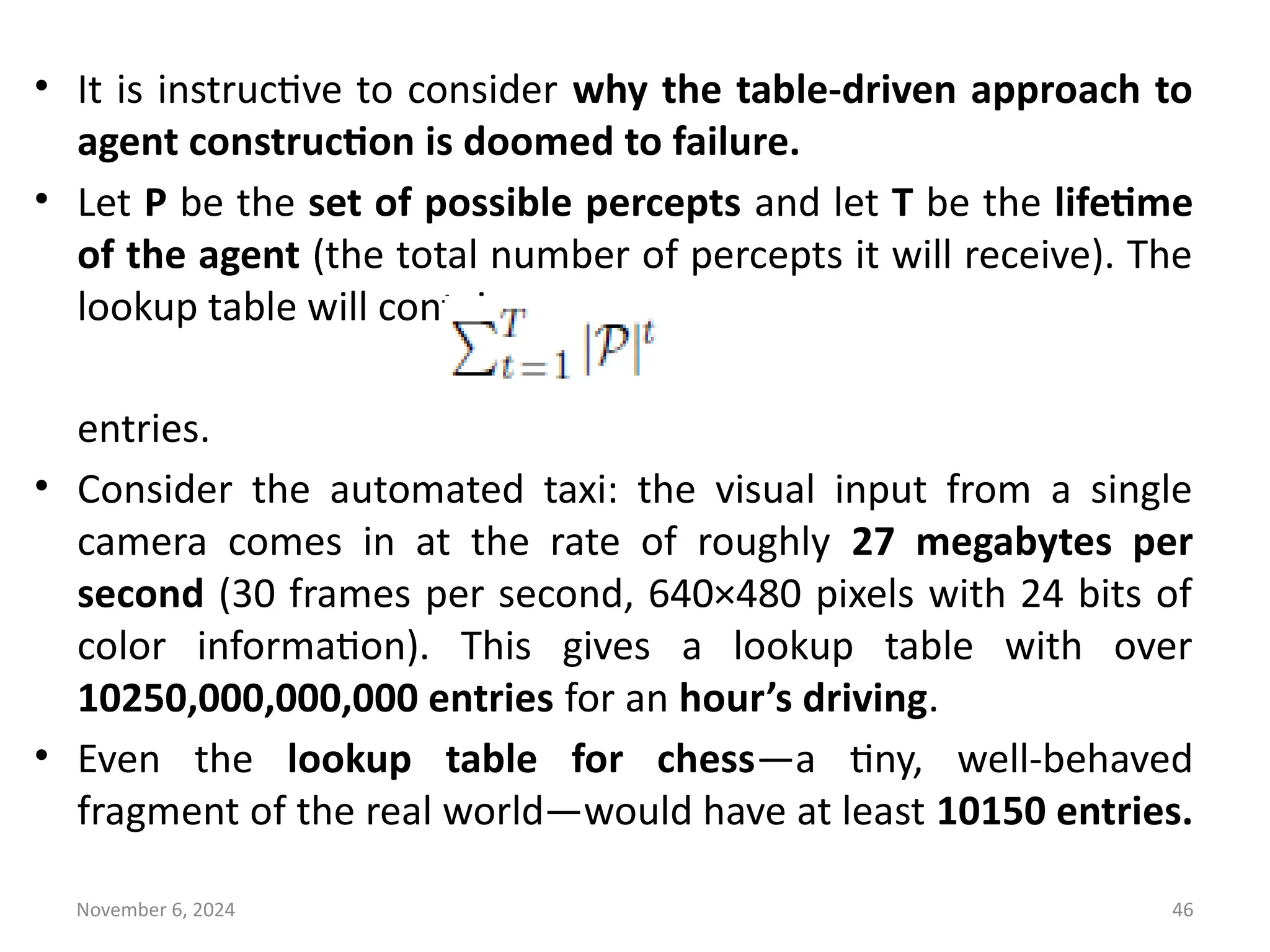 November 6, 2024 46
• It is instructive to consider why the table-driven approach to
agent construction is doomed to failure.
• Let P be the set of possible percepts and let T be the lifetime
of the agent (the total number of percepts it will receive). The
lookup table will contain
entries.
• Consider the automated taxi: the visual input from a single
camera comes in at the rate of roughly 27 megabytes per
second (30 frames per second, 640×480 pixels with 24 bits of
color information). This gives a lookup table with over
10250,000,000,000 entries for an hour’s driving.
• Even the lookup table for chess—a tiny, well-behaved
fragment of the real world—would have at least 10150 entries.
 