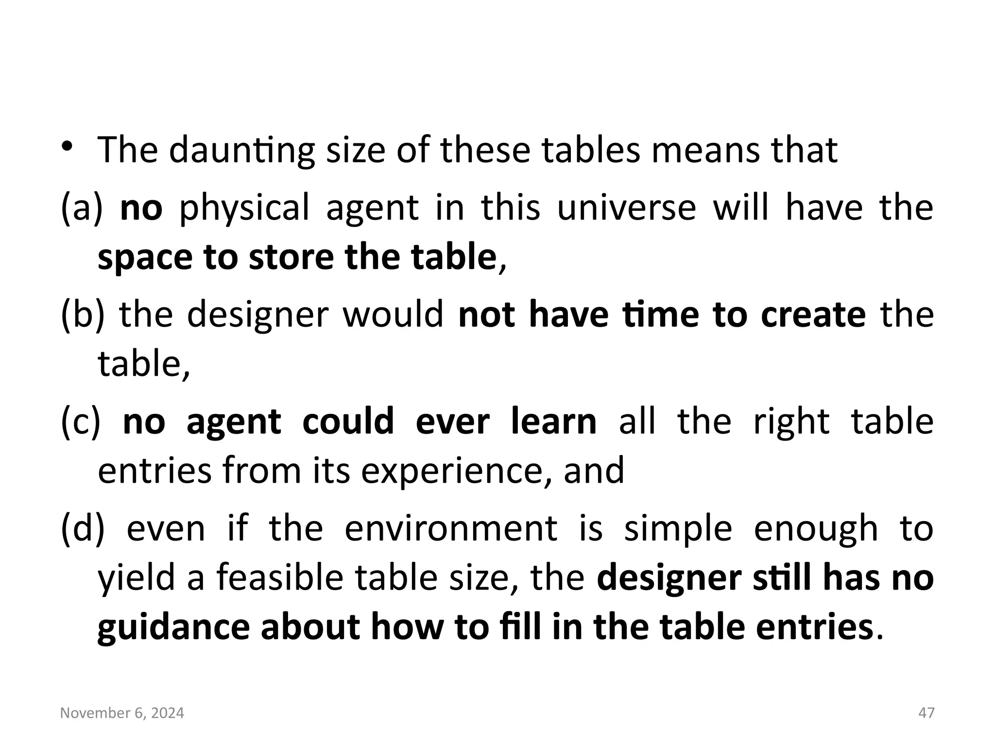 November 6, 2024 47
• The daunting size of these tables means that
(a) no physical agent in this universe will have the
space to store the table,
(b) the designer would not have time to create the
table,
(c) no agent could ever learn all the right table
entries from its experience, and
(d) even if the environment is simple enough to
yield a feasible table size, the designer still has no
guidance about how to fill in the table entries.
 