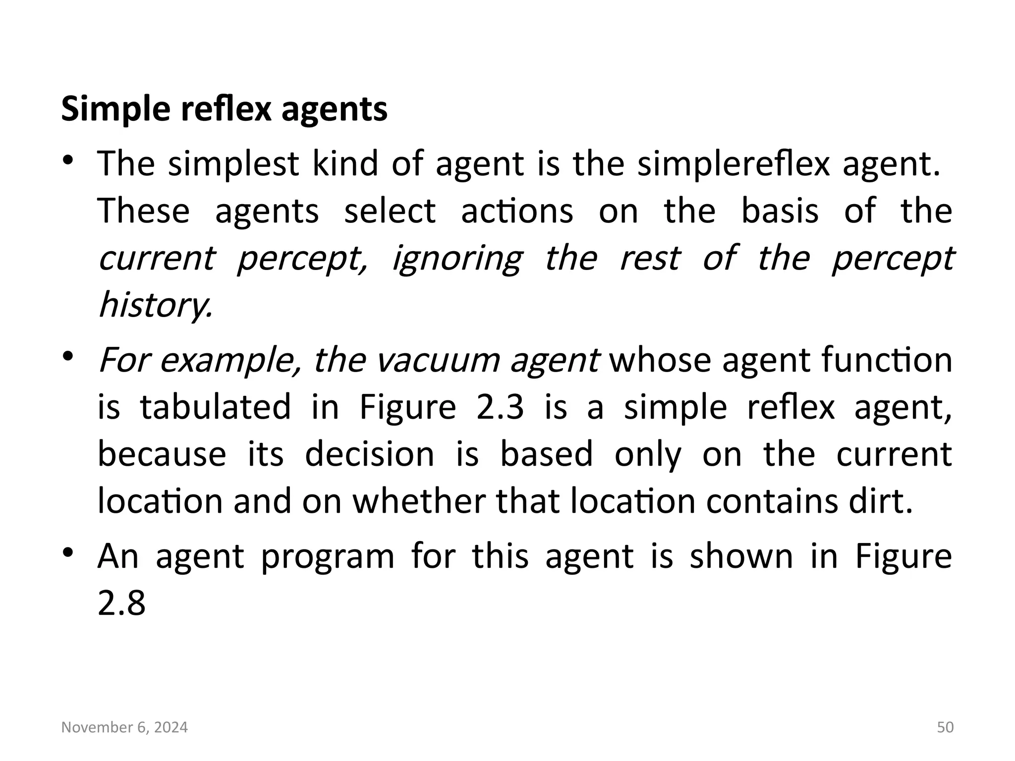 November 6, 2024 50
Simple reflex agents
• The simplest kind of agent is the simplereflex agent.
These agents select actions on the basis of the
current percept, ignoring the rest of the percept
history.
• For example, the vacuum agent whose agent function
is tabulated in Figure 2.3 is a simple reflex agent,
because its decision is based only on the current
location and on whether that location contains dirt.
• An agent program for this agent is shown in Figure
2.8
 