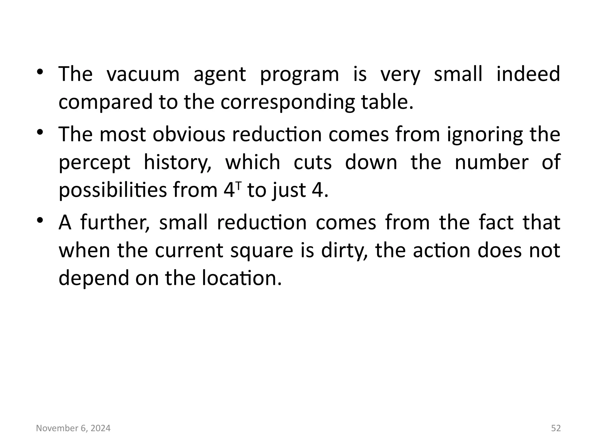 November 6, 2024 52
• The vacuum agent program is very small indeed
compared to the corresponding table.
• The most obvious reduction comes from ignoring the
percept history, which cuts down the number of
possibilities from 4T
to just 4.
• A further, small reduction comes from the fact that
when the current square is dirty, the action does not
depend on the location.
 