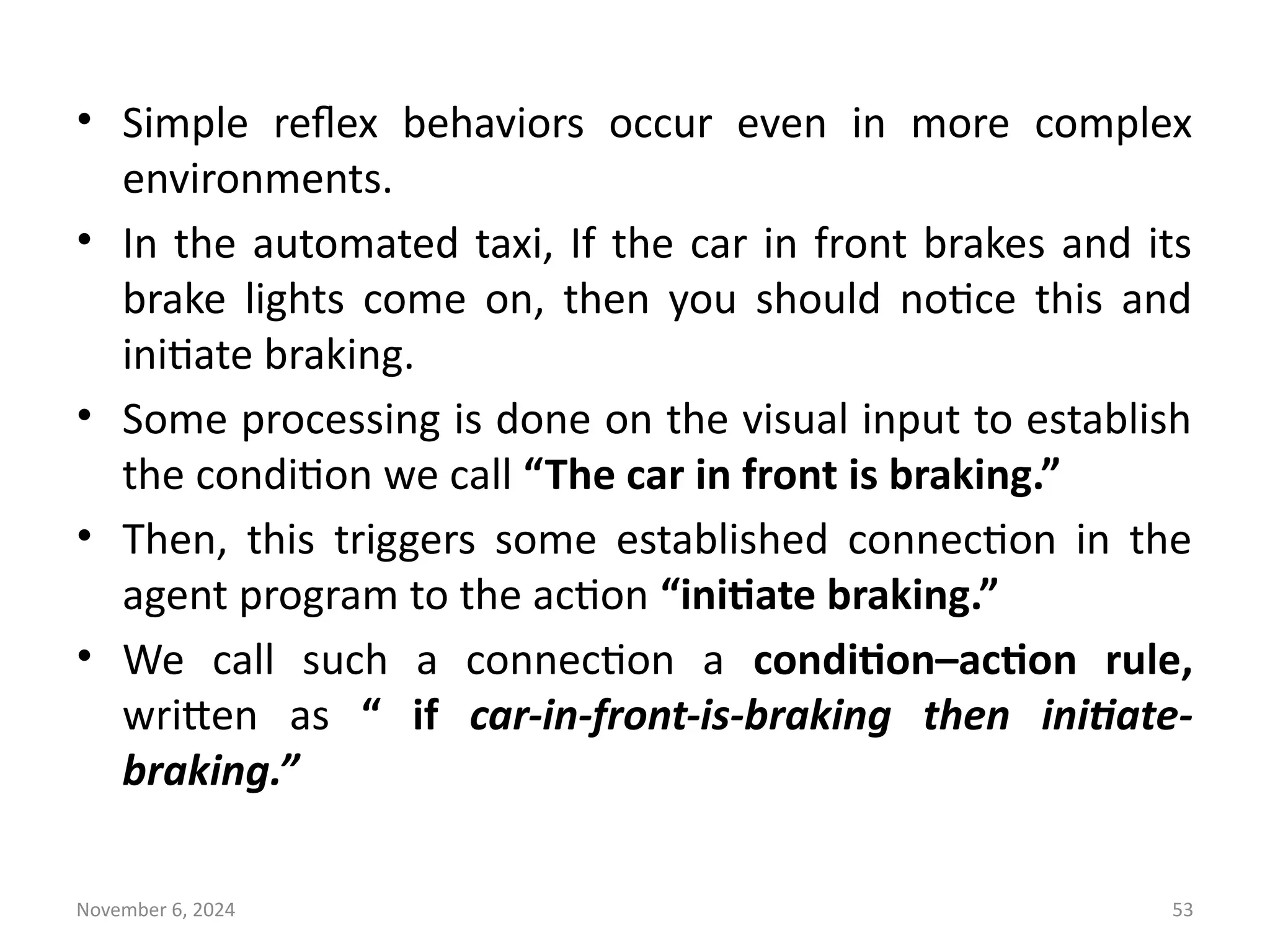 November 6, 2024 53
• Simple reflex behaviors occur even in more complex
environments.
• In the automated taxi, If the car in front brakes and its
brake lights come on, then you should notice this and
initiate braking.
• Some processing is done on the visual input to establish
the condition we call “The car in front is braking.”
• Then, this triggers some established connection in the
agent program to the action “initiate braking.”
• We call such a connection a condition–action rule,
written as “ if car-in-front-is-braking then initiate-
braking.”
 