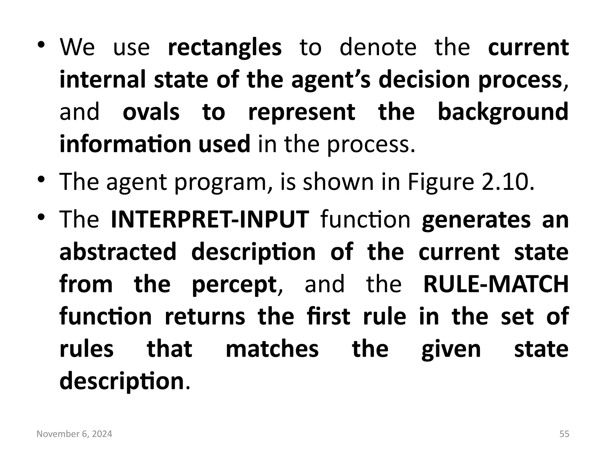 November 6, 2024 55
• We use rectangles to denote the current
internal state of the agent’s decision process,
and ovals to represent the background
information used in the process.
• The agent program, is shown in Figure 2.10.
• The INTERPRET-INPUT function generates an
abstracted description of the current state
from the percept, and the RULE-MATCH
function returns the first rule in the set of
rules that matches the given state
description.
 