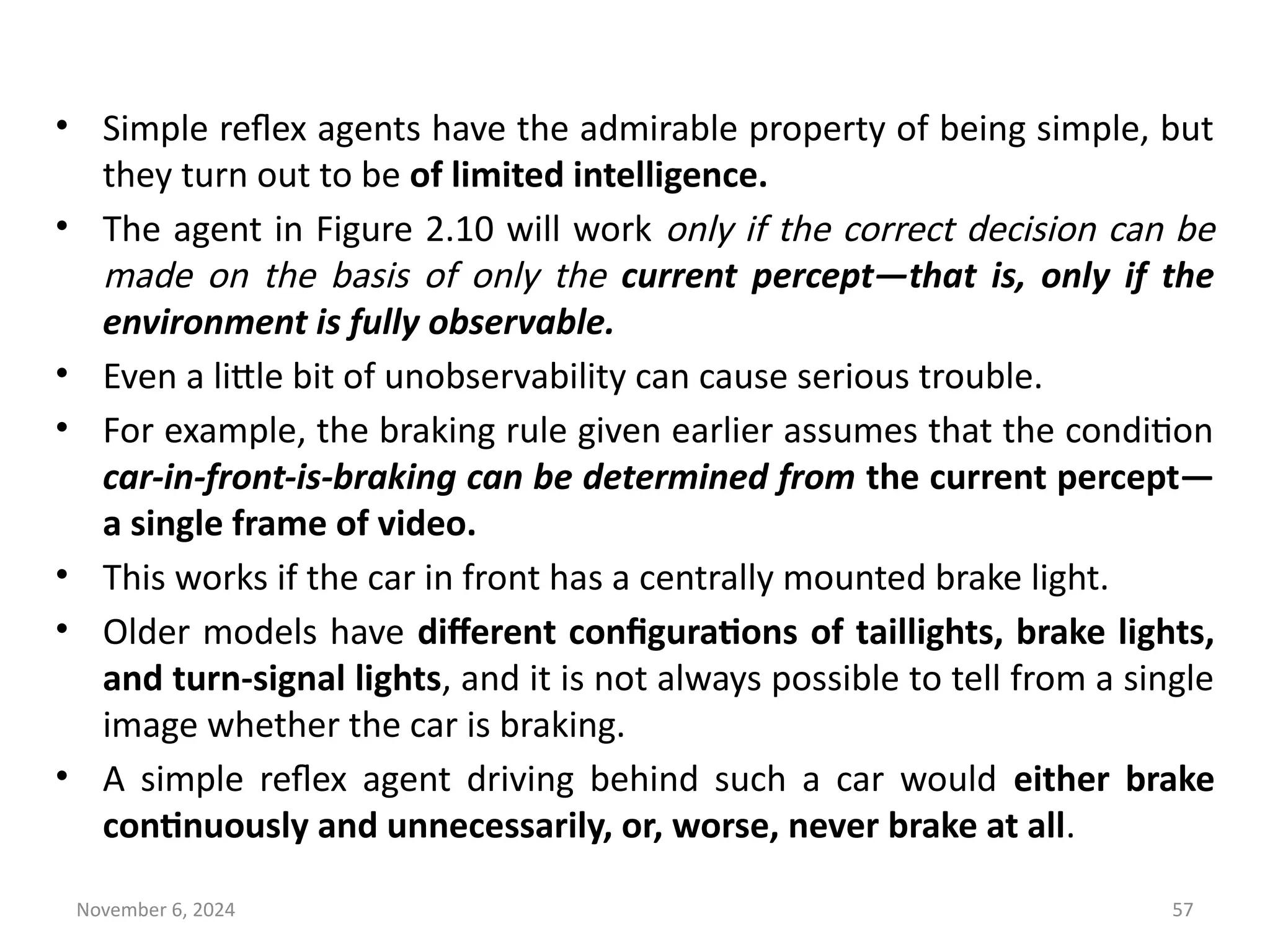 November 6, 2024 57
• Simple reflex agents have the admirable property of being simple, but
they turn out to be of limited intelligence.
• The agent in Figure 2.10 will work only if the correct decision can be
made on the basis of only the current percept—that is, only if the
environment is fully observable.
• Even a little bit of unobservability can cause serious trouble.
• For example, the braking rule given earlier assumes that the condition
car-in-front-is-braking can be determined from the current percept—
a single frame of video.
• This works if the car in front has a centrally mounted brake light.
• Older models have different configurations of taillights, brake lights,
and turn-signal lights, and it is not always possible to tell from a single
image whether the car is braking.
• A simple reflex agent driving behind such a car would either brake
continuously and unnecessarily, or, worse, never brake at all.
 