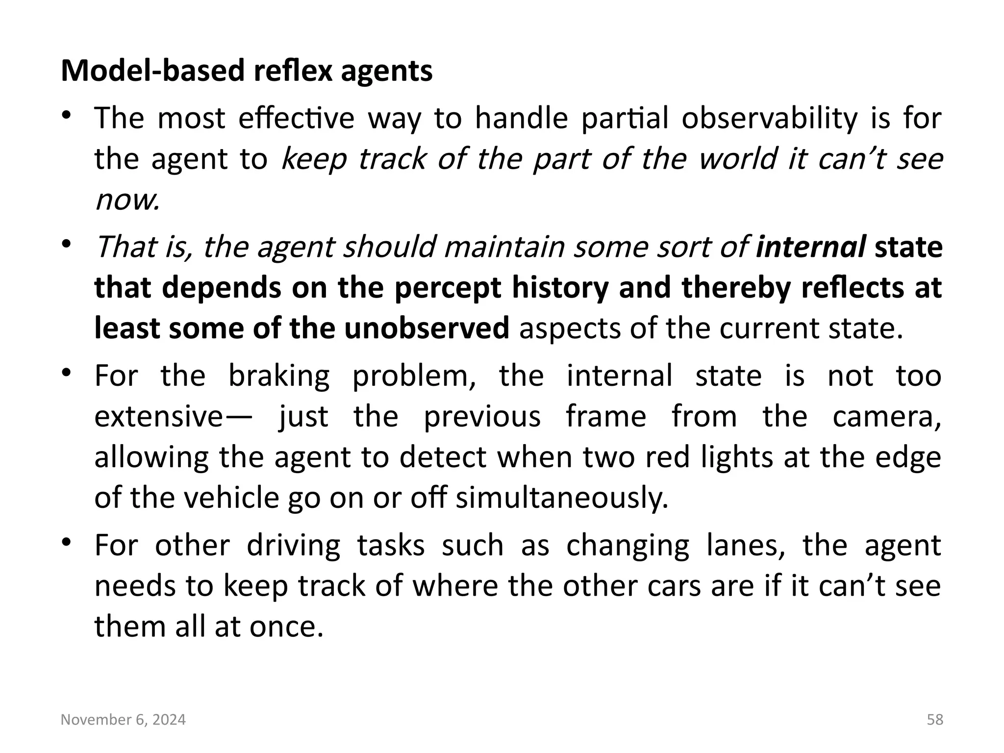 November 6, 2024 58
Model-based reflex agents
• The most effective way to handle partial observability is for
the agent to keep track of the part of the world it can’t see
now.
• That is, the agent should maintain some sort of internal state
that depends on the percept history and thereby reflects at
least some of the unobserved aspects of the current state.
• For the braking problem, the internal state is not too
extensive— just the previous frame from the camera,
allowing the agent to detect when two red lights at the edge
of the vehicle go on or off simultaneously.
• For other driving tasks such as changing lanes, the agent
needs to keep track of where the other cars are if it can’t see
them all at once.
 