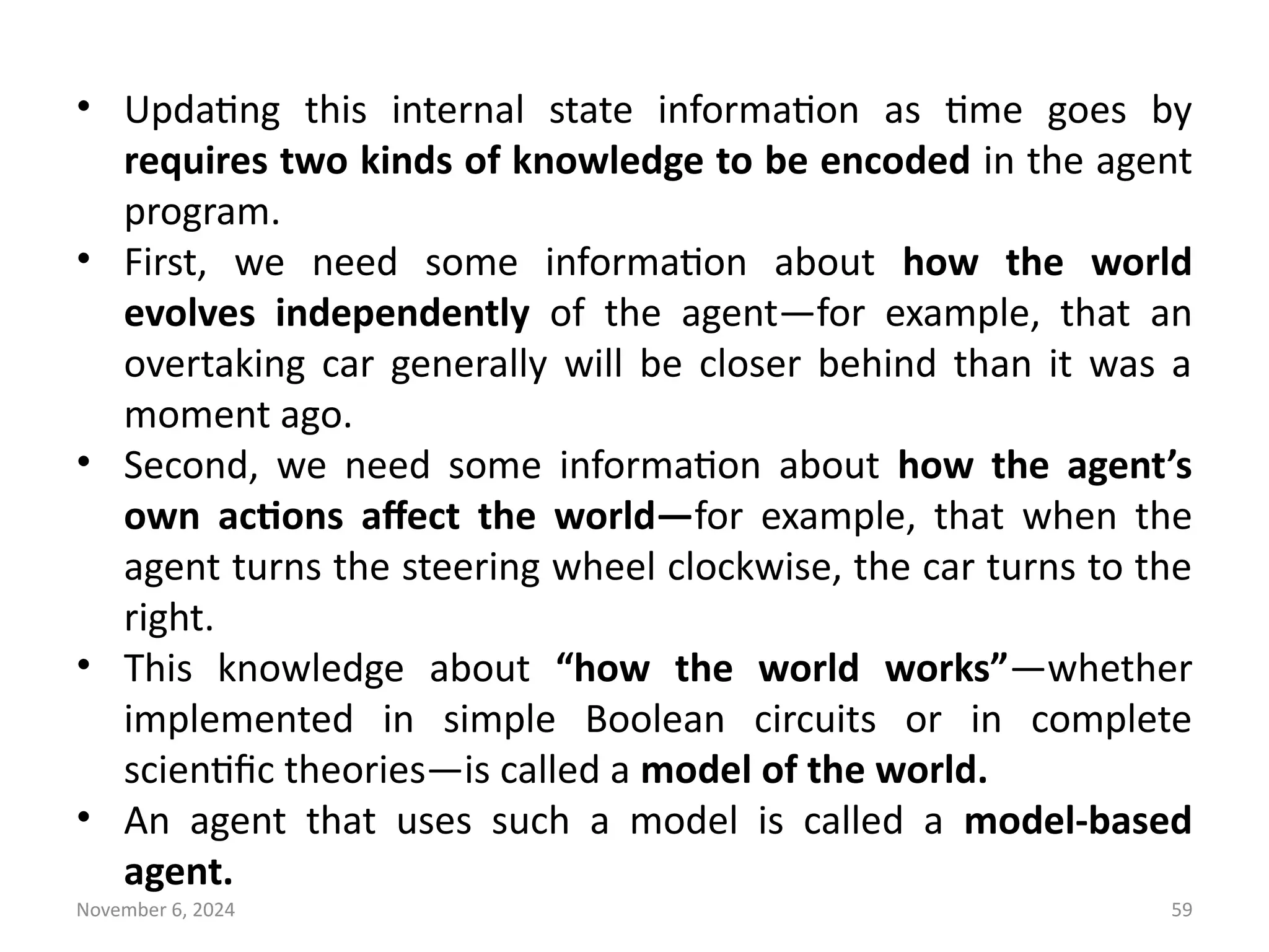 November 6, 2024 59
• Updating this internal state information as time goes by
requires two kinds of knowledge to be encoded in the agent
program.
• First, we need some information about how the world
evolves independently of the agent—for example, that an
overtaking car generally will be closer behind than it was a
moment ago.
• Second, we need some information about how the agent’s
own actions affect the world—for example, that when the
agent turns the steering wheel clockwise, the car turns to the
right.
• This knowledge about “how the world works”—whether
implemented in simple Boolean circuits or in complete
scientific theories—is called a model of the world.
• An agent that uses such a model is called a model-based
agent.
 