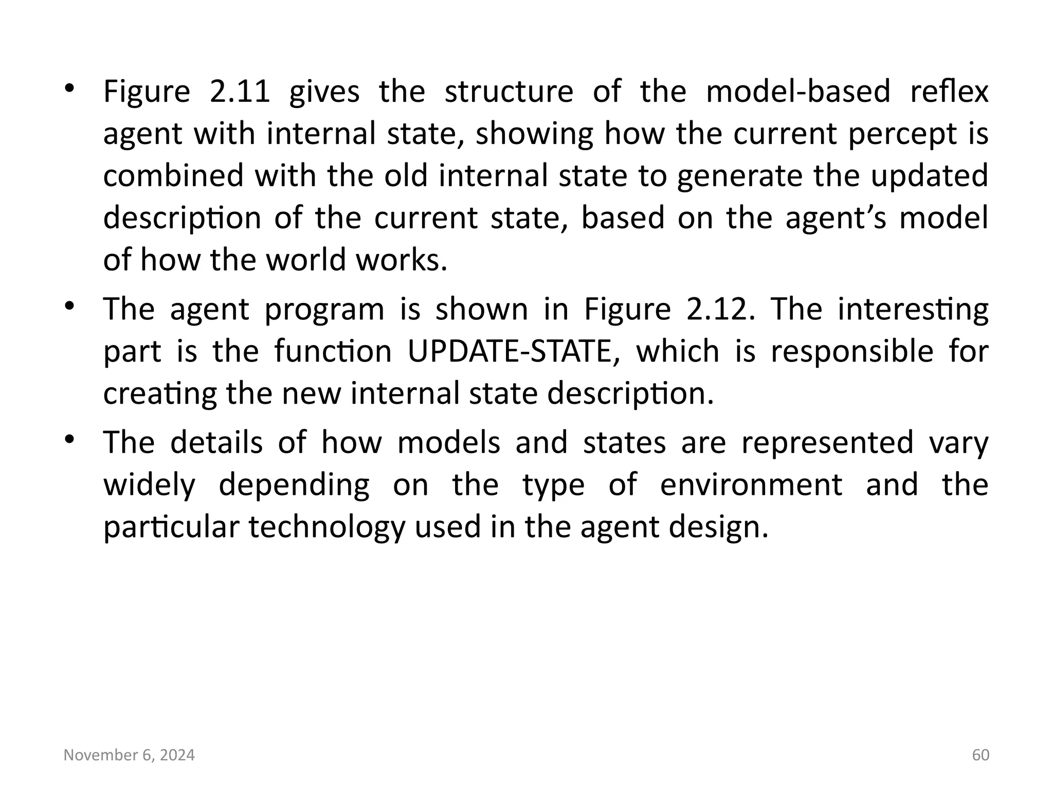 November 6, 2024 60
• Figure 2.11 gives the structure of the model-based reflex
agent with internal state, showing how the current percept is
combined with the old internal state to generate the updated
description of the current state, based on the agent’s model
of how the world works.
• The agent program is shown in Figure 2.12. The interesting
part is the function UPDATE-STATE, which is responsible for
creating the new internal state description.
• The details of how models and states are represented vary
widely depending on the type of environment and the
particular technology used in the agent design.
 