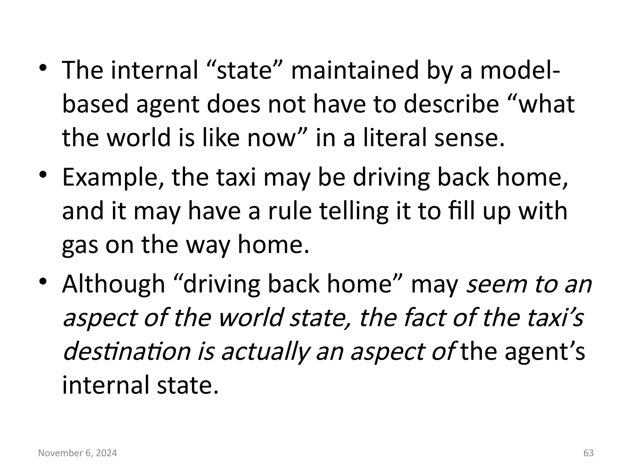 November 6, 2024 63
• The internal “state” maintained by a model-
based agent does not have to describe “what
the world is like now” in a literal sense.
• Example, the taxi may be driving back home,
and it may have a rule telling it to fill up with
gas on the way home.
• Although “driving back home” may seem to an
aspect of the world state, the fact of the taxi’s
destination is actually an aspect of the agent’s
internal state.
 