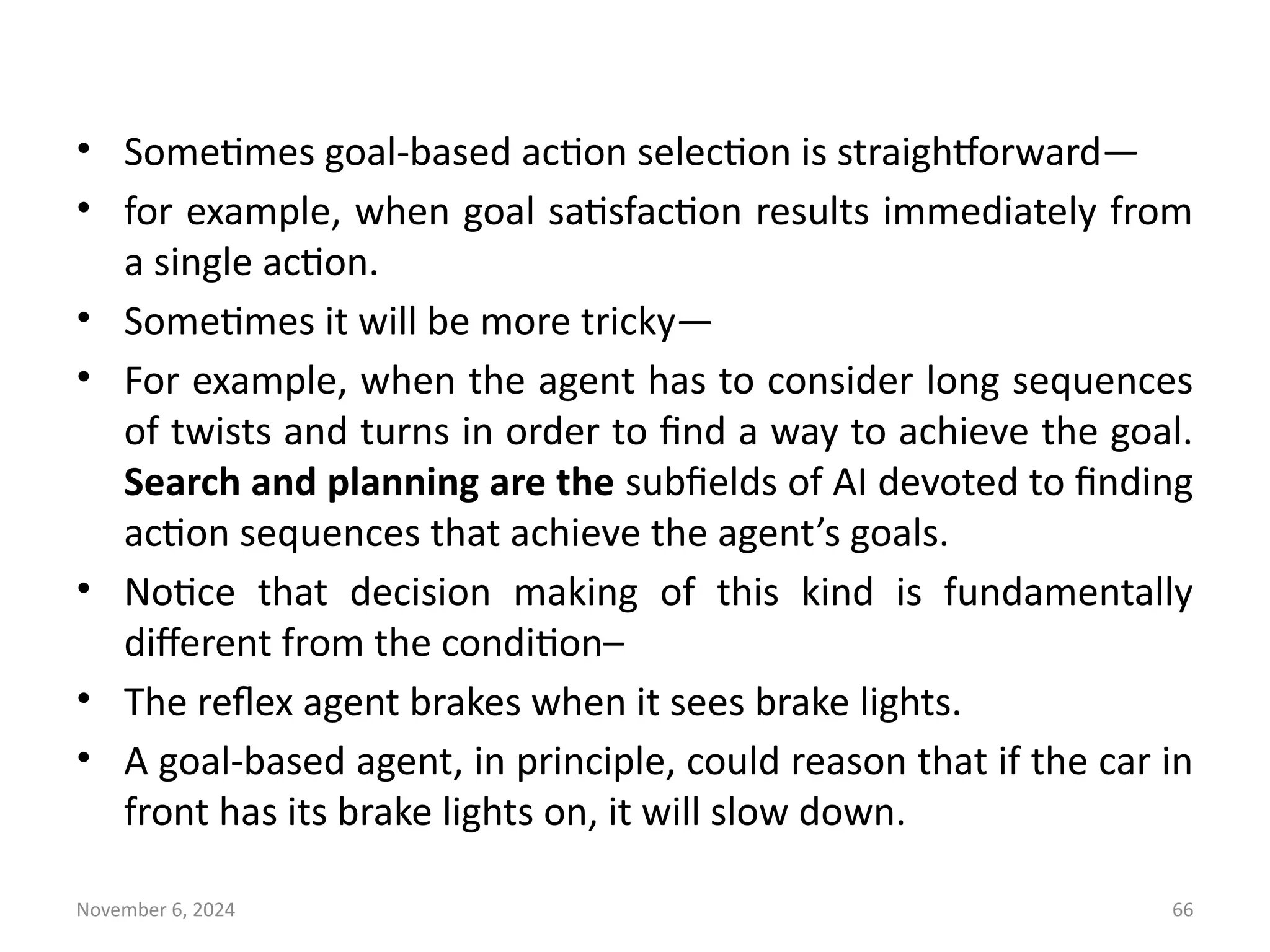 November 6, 2024 66
• Sometimes goal-based action selection is straightforward—
• for example, when goal satisfaction results immediately from
a single action.
• Sometimes it will be more tricky—
• For example, when the agent has to consider long sequences
of twists and turns in order to find a way to achieve the goal.
Search and planning are the subfields of AI devoted to finding
action sequences that achieve the agent’s goals.
• Notice that decision making of this kind is fundamentally
different from the condition–
• The reflex agent brakes when it sees brake lights.
• A goal-based agent, in principle, could reason that if the car in
front has its brake lights on, it will slow down.
 