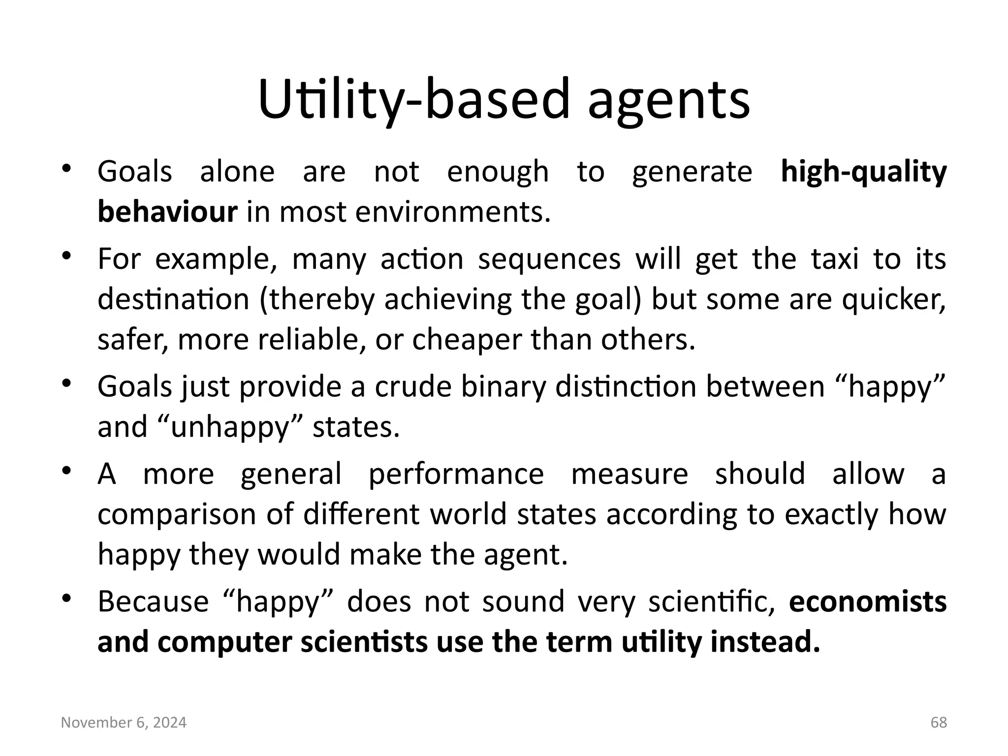 November 6, 2024 68
Utility-based agents
• Goals alone are not enough to generate high-quality
behaviour in most environments.
• For example, many action sequences will get the taxi to its
destination (thereby achieving the goal) but some are quicker,
safer, more reliable, or cheaper than others.
• Goals just provide a crude binary distinction between “happy”
and “unhappy” states.
• A more general performance measure should allow a
comparison of different world states according to exactly how
happy they would make the agent.
• Because “happy” does not sound very scientific, economists
and computer scientists use the term utility instead.
 
