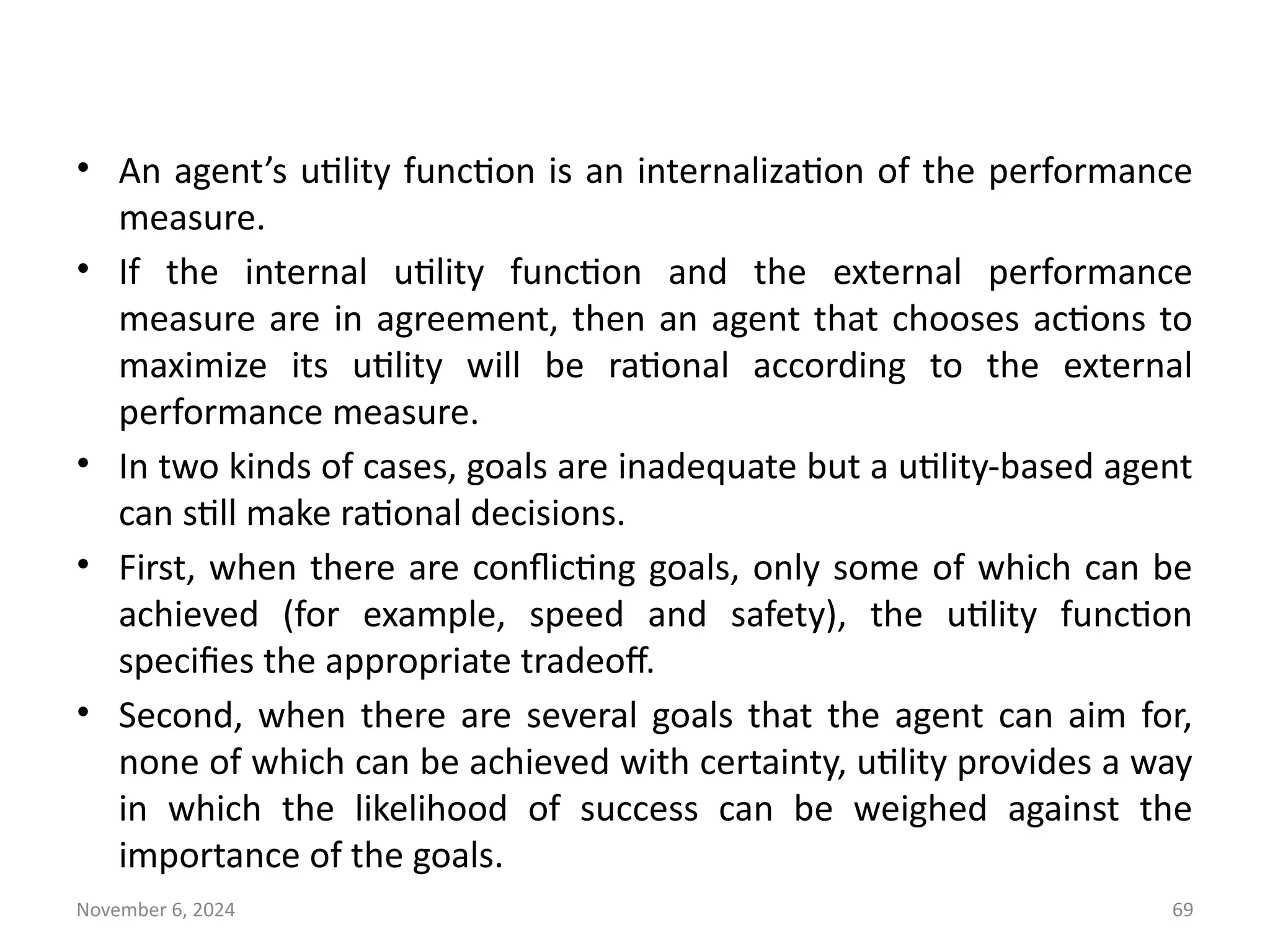 November 6, 2024 69
• An agent’s utility function is an internalization of the performance
measure.
• If the internal utility function and the external performance
measure are in agreement, then an agent that chooses actions to
maximize its utility will be rational according to the external
performance measure.
• In two kinds of cases, goals are inadequate but a utility-based agent
can still make rational decisions.
• First, when there are conflicting goals, only some of which can be
achieved (for example, speed and safety), the utility function
specifies the appropriate tradeoff.
• Second, when there are several goals that the agent can aim for,
none of which can be achieved with certainty, utility provides a way
in which the likelihood of success can be weighed against the
importance of the goals.
 