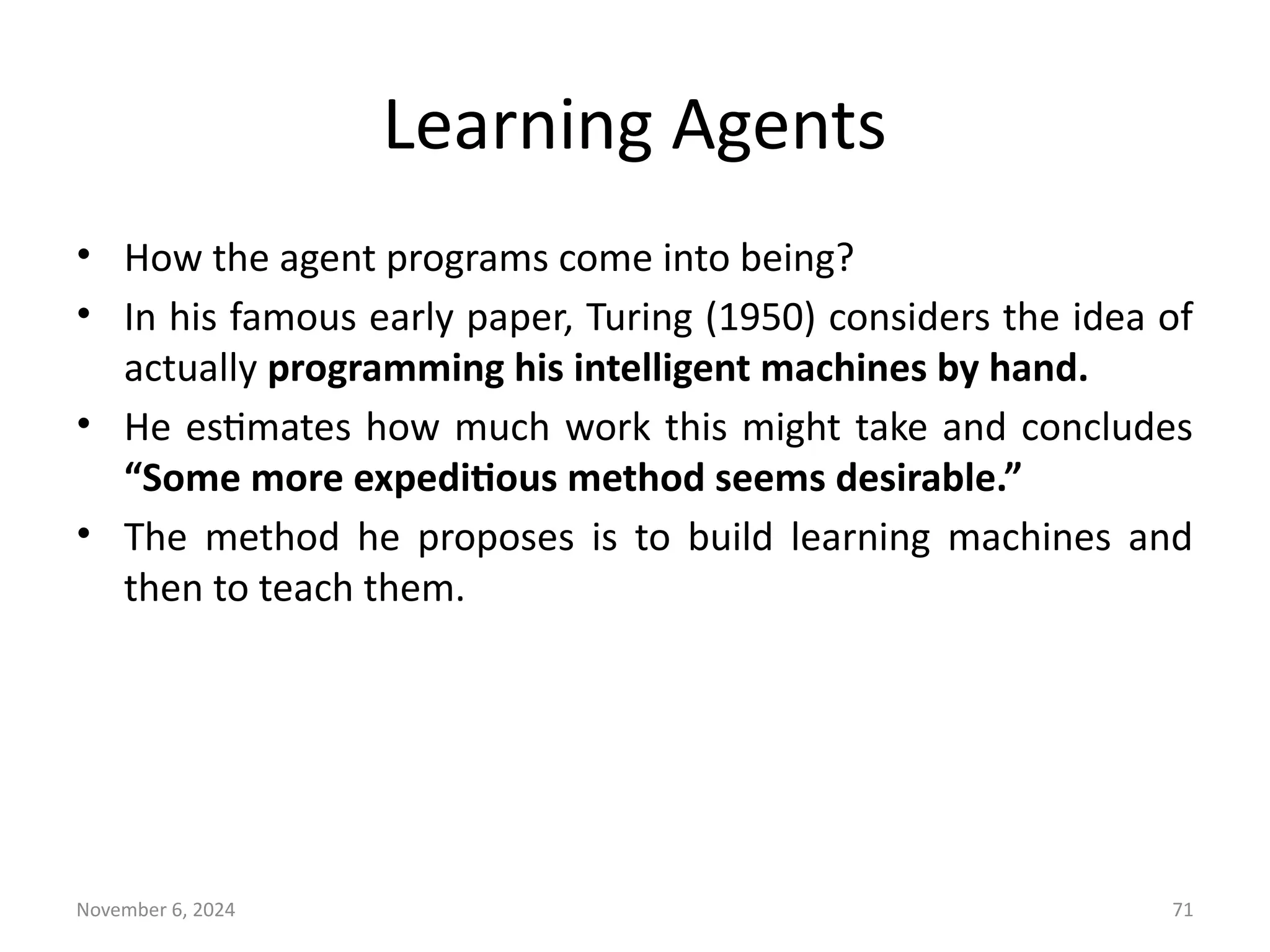 November 6, 2024 71
Learning Agents
• How the agent programs come into being?
• In his famous early paper, Turing (1950) considers the idea of
actually programming his intelligent machines by hand.
• He estimates how much work this might take and concludes
“Some more expeditious method seems desirable.”
• The method he proposes is to build learning machines and
then to teach them.
 