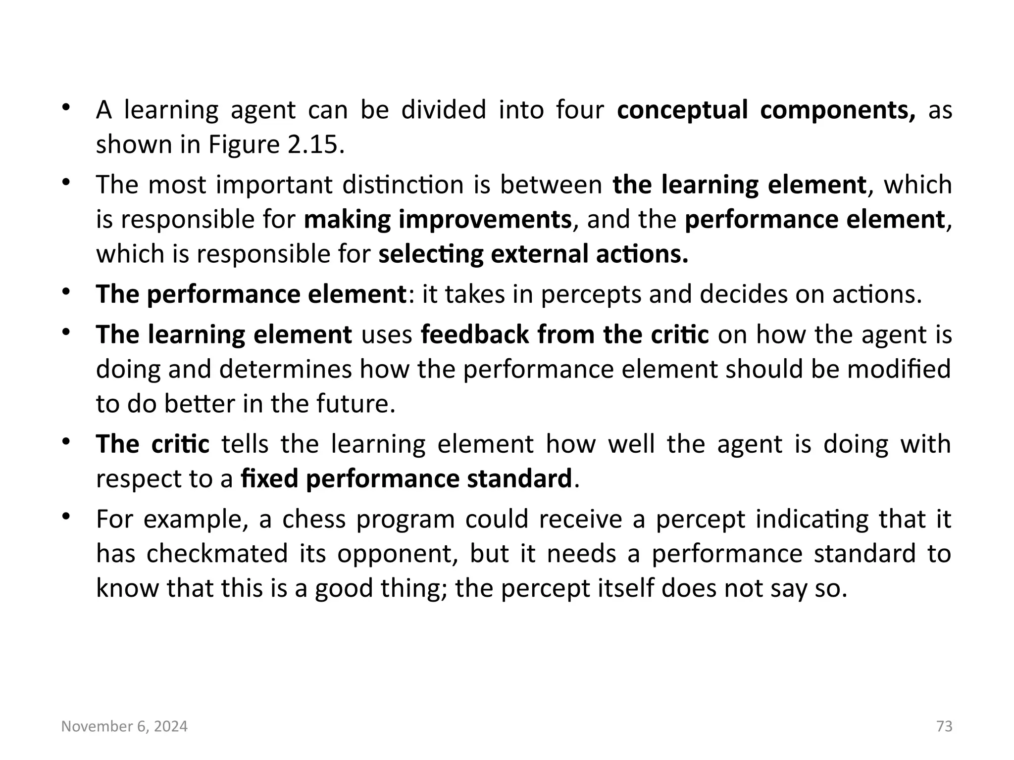 November 6, 2024 73
• A learning agent can be divided into four conceptual components, as
shown in Figure 2.15.
• The most important distinction is between the learning element, which
is responsible for making improvements, and the performance element,
which is responsible for selecting external actions.
• The performance element: it takes in percepts and decides on actions.
• The learning element uses feedback from the critic on how the agent is
doing and determines how the performance element should be modified
to do better in the future.
• The critic tells the learning element how well the agent is doing with
respect to a fixed performance standard.
• For example, a chess program could receive a percept indicating that it
has checkmated its opponent, but it needs a performance standard to
know that this is a good thing; the percept itself does not say so.
 