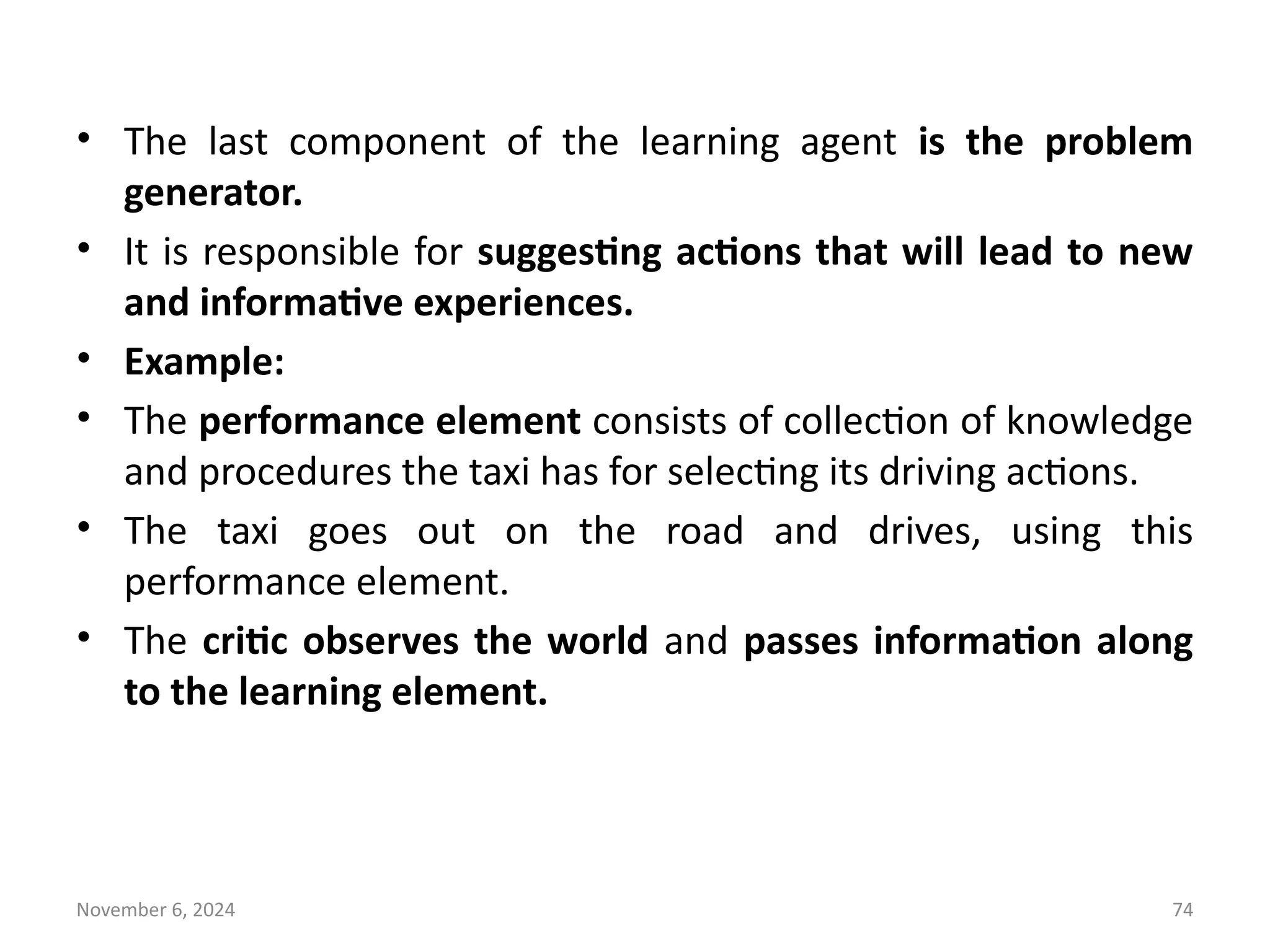 November 6, 2024 74
• The last component of the learning agent is the problem
generator.
• It is responsible for suggesting actions that will lead to new
and informative experiences.
• Example:
• The performance element consists of collection of knowledge
and procedures the taxi has for selecting its driving actions.
• The taxi goes out on the road and drives, using this
performance element.
• The critic observes the world and passes information along
to the learning element.
 