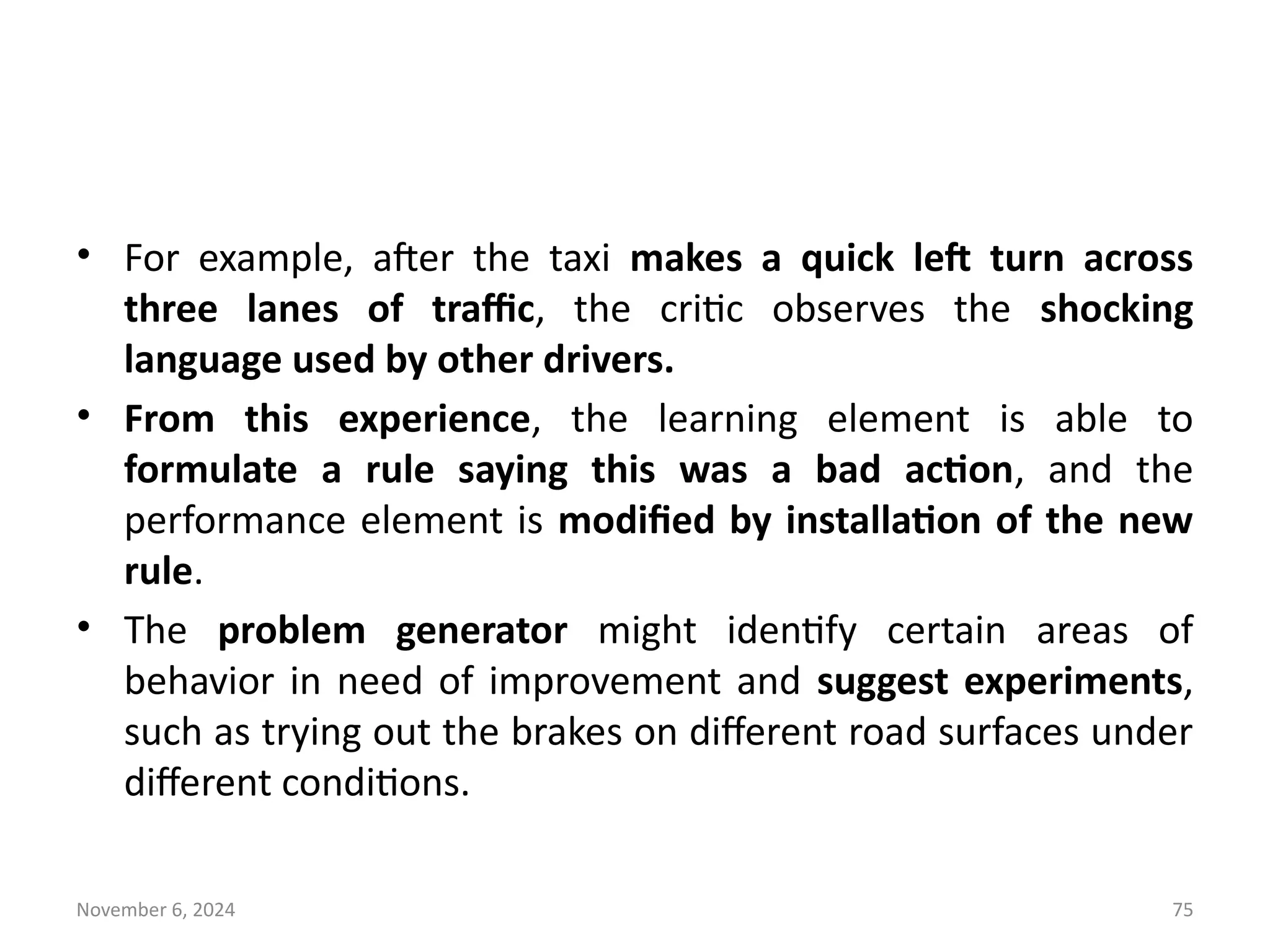 November 6, 2024 75
• For example, after the taxi makes a quick left turn across
three lanes of traffic, the critic observes the shocking
language used by other drivers.
• From this experience, the learning element is able to
formulate a rule saying this was a bad action, and the
performance element is modified by installation of the new
rule.
• The problem generator might identify certain areas of
behavior in need of improvement and suggest experiments,
such as trying out the brakes on different road surfaces under
different conditions.
 