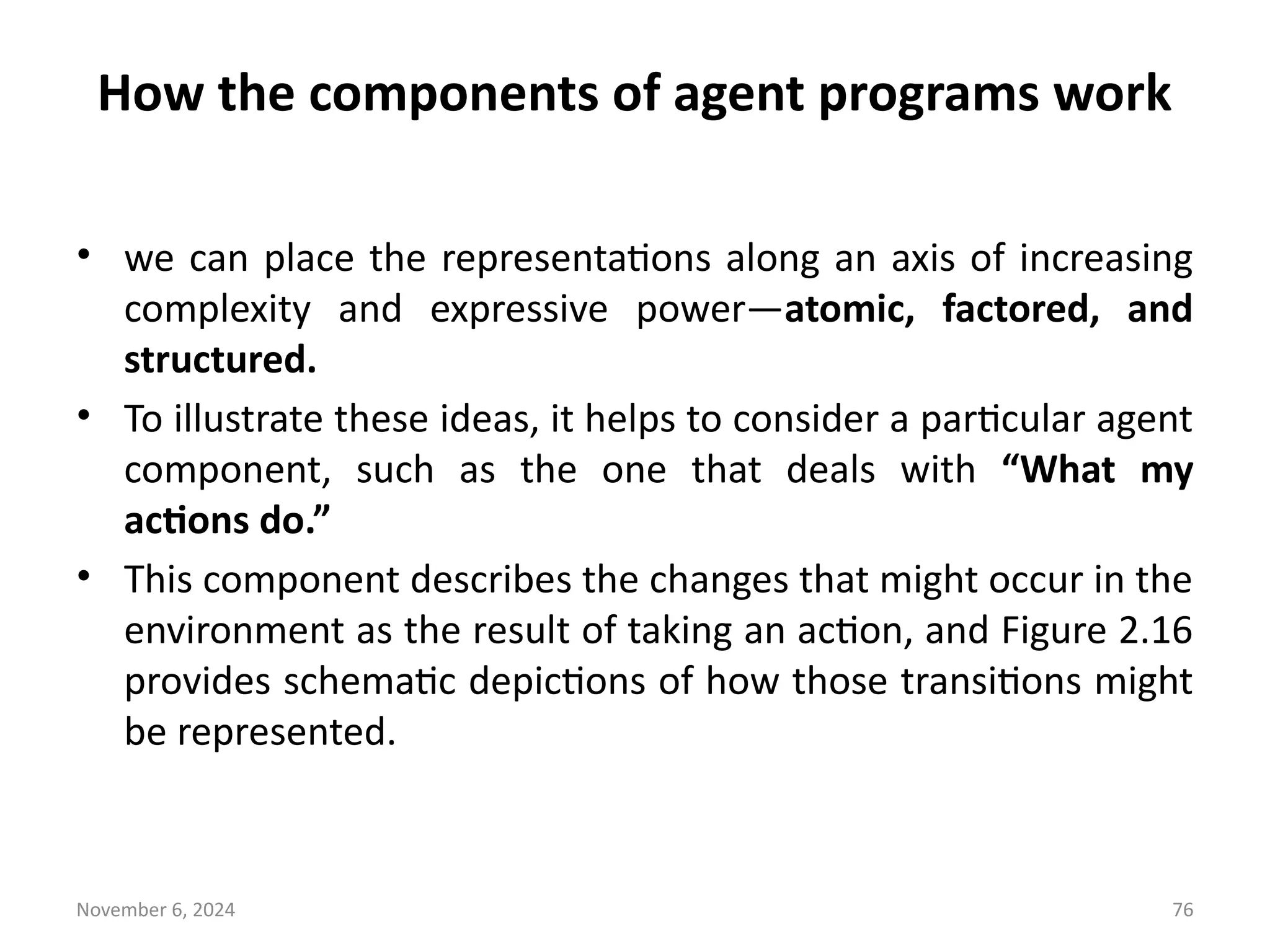 November 6, 2024 76
How the components of agent programs work
• we can place the representations along an axis of increasing
complexity and expressive power—atomic, factored, and
structured.
• To illustrate these ideas, it helps to consider a particular agent
component, such as the one that deals with “What my
actions do.”
• This component describes the changes that might occur in the
environment as the result of taking an action, and Figure 2.16
provides schematic depictions of how those transitions might
be represented.
 