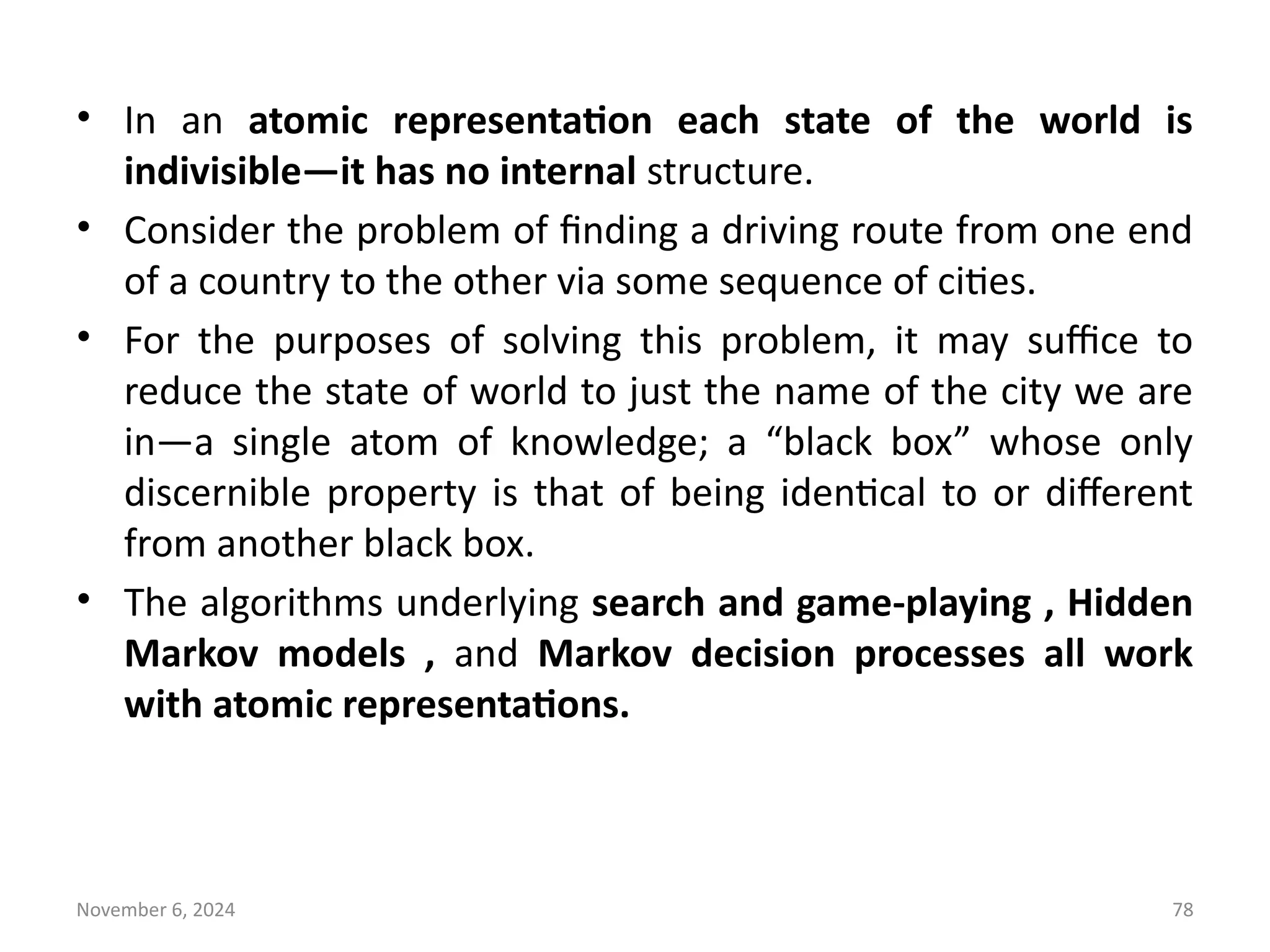 November 6, 2024 78
• In an atomic representation each state of the world is
indivisible—it has no internal structure.
• Consider the problem of finding a driving route from one end
of a country to the other via some sequence of cities.
• For the purposes of solving this problem, it may suffice to
reduce the state of world to just the name of the city we are
in—a single atom of knowledge; a “black box” whose only
discernible property is that of being identical to or different
from another black box.
• The algorithms underlying search and game-playing , Hidden
Markov models , and Markov decision processes all work
with atomic representations.
 