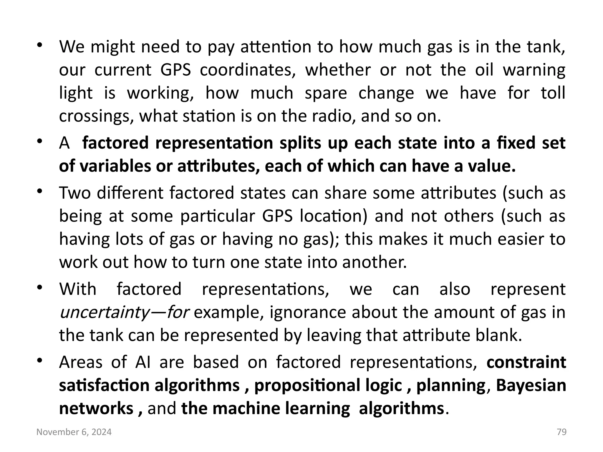 November 6, 2024 79
• We might need to pay attention to how much gas is in the tank,
our current GPS coordinates, whether or not the oil warning
light is working, how much spare change we have for toll
crossings, what station is on the radio, and so on.
• A factored representation splits up each state into a fixed set
of variables or attributes, each of which can have a value.
• Two different factored states can share some attributes (such as
being at some particular GPS location) and not others (such as
having lots of gas or having no gas); this makes it much easier to
work out how to turn one state into another.
• With factored representations, we can also represent
uncertainty—for example, ignorance about the amount of gas in
the tank can be represented by leaving that attribute blank.
• Areas of AI are based on factored representations, constraint
satisfaction algorithms , propositional logic , planning, Bayesian
networks , and the machine learning algorithms.
 