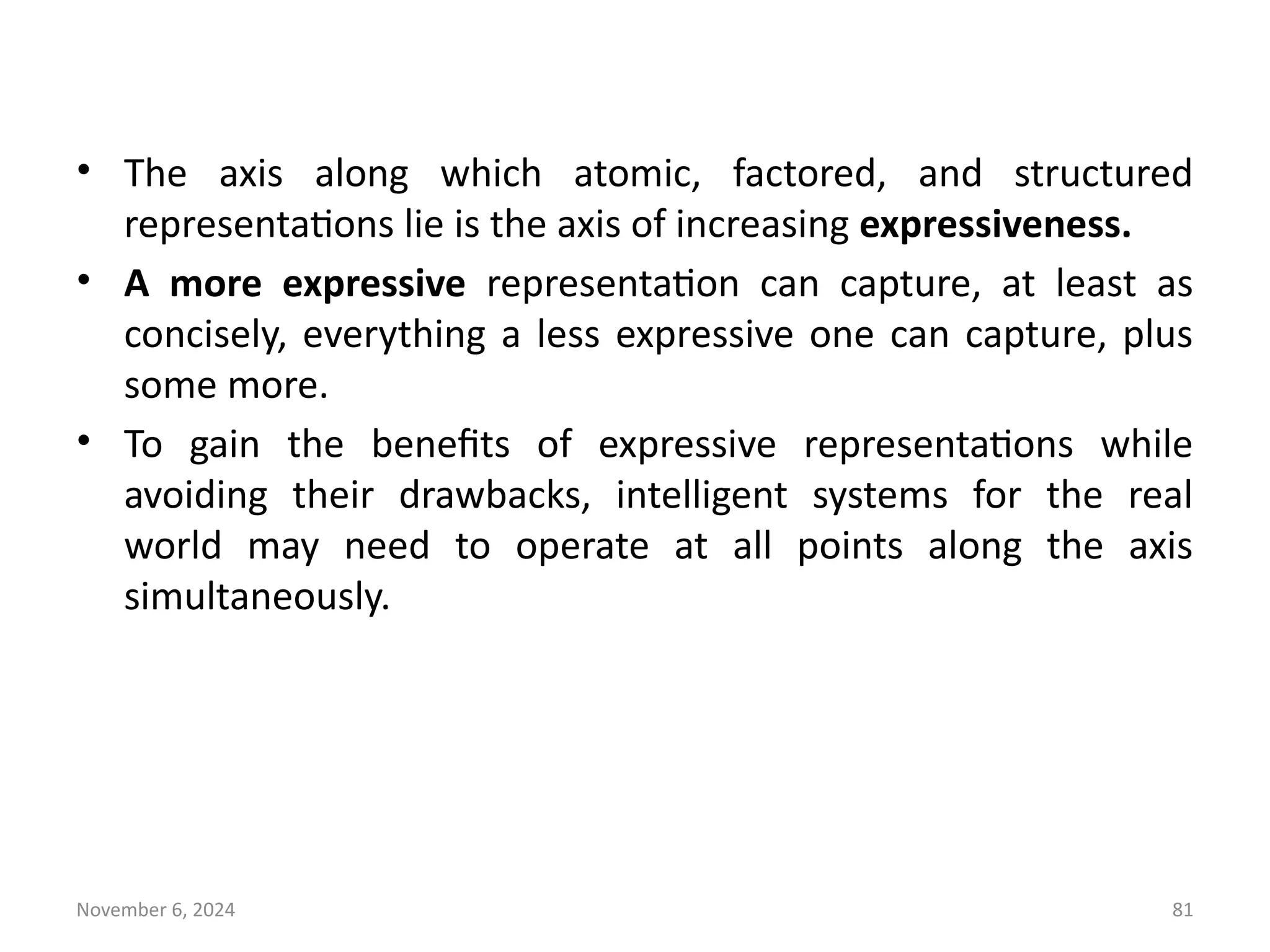 November 6, 2024 81
• The axis along which atomic, factored, and structured
representations lie is the axis of increasing expressiveness.
• A more expressive representation can capture, at least as
concisely, everything a less expressive one can capture, plus
some more.
• To gain the benefits of expressive representations while
avoiding their drawbacks, intelligent systems for the real
world may need to operate at all points along the axis
simultaneously.
 