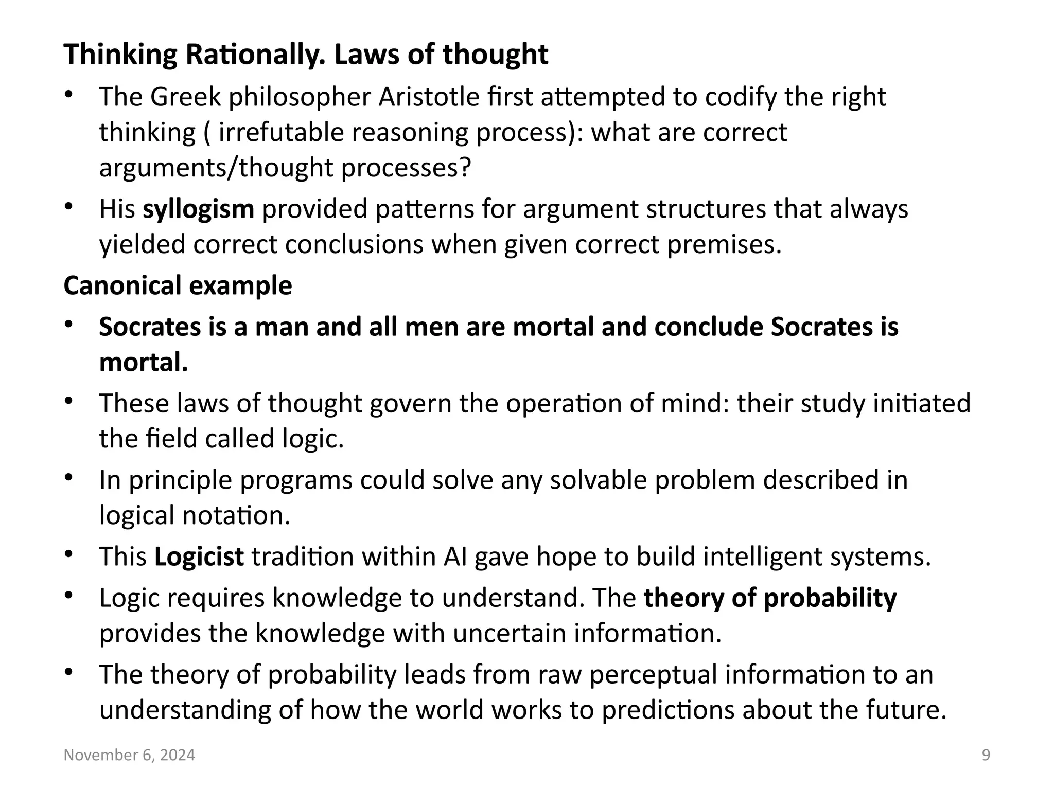 November 6, 2024 9
Thinking Rationally. Laws of thought
• The Greek philosopher Aristotle first attempted to codify the right
thinking ( irrefutable reasoning process): what are correct
arguments/thought processes?
• His syllogism provided patterns for argument structures that always
yielded correct conclusions when given correct premises.
Canonical example
• Socrates is a man and all men are mortal and conclude Socrates is
mortal.
• These laws of thought govern the operation of mind: their study initiated
the field called logic.
• In principle programs could solve any solvable problem described in
logical notation.
• This Logicist tradition within AI gave hope to build intelligent systems.
• Logic requires knowledge to understand. The theory of probability
provides the knowledge with uncertain information.
• The theory of probability leads from raw perceptual information to an
understanding of how the world works to predictions about the future.
 
