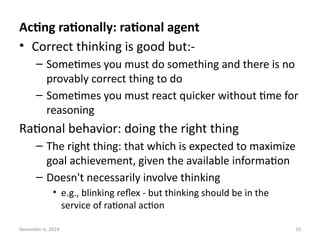 November 6, 2024 10
Acting rationally: rational agent
• Correct thinking is good but:-
– Sometimes you must do something and there is no
provably correct thing to do
– Sometimes you must react quicker without time for
reasoning
Rational behavior: doing the right thing
– The right thing: that which is expected to maximize
goal achievement, given the available information
– Doesn't necessarily involve thinking
• e.g., blinking reflex - but thinking should be in the
service of rational action
 
