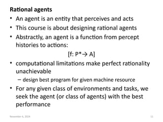 November 6, 2024 11
Rational agents
• An agent is an entity that perceives and acts
• This course is about designing rational agents
• Abstractly, an agent is a function from percept
histories to actions:
[f: P*→ A]
• computational limitations make perfect rationality
unachievable
– design best program for given machine resource
• For any given class of environments and tasks, we
seek the agent (or class of agents) with the best
performance
 