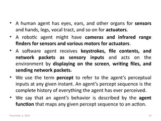 November 6, 2024 19
• A human agent has eyes, ears, and other organs for sensors
and hands, legs, vocal tract, and so on for actuators.
• A robotic agent might have cameras and infrared range
finders for sensors and various motors for actuators.
• A software agent receives keystrokes, file contents, and
network packets as sensory inputs and acts on the
environment by displaying on the screen, writing files, and
sending network packets.
• We use the term percept to refer to the agent’s perceptual
inputs at any given instant. An agent’s percept sequence is the
complete history of everything the agent has ever perceived.
• We say that an agent’s behavior is described by the agent
function that maps any given percept sequence to an action.
 