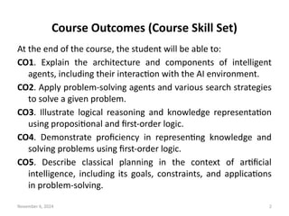 November 6, 2024 2
Course Outcomes (Course Skill Set)
At the end of the course, the student will be able to:
CO1. Explain the architecture and components of intelligent
agents, including their interaction with the AI environment.
CO2. Apply problem-solving agents and various search strategies
to solve a given problem.
CO3. Illustrate logical reasoning and knowledge representation
using propositional and first-order logic.
CO4. Demonstrate proficiency in representing knowledge and
solving problems using first-order logic.
CO5. Describe classical planning in the context of artificial
intelligence, including its goals, constraints, and applications
in problem-solving.
 