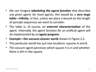 November 6, 2024 20
• We can imagine tabulating the agent function that describes
any given agent; for most agents, this would be a very large
table—infinite, in fact, unless we place a bound on the length
of percept sequences we want to consider.
• The table is, of course, an external characterization of the
agent. Internally, the agent function for an artificial agent will
be implemented by an agent program.
• Example—the vacuum-cleaner world shown in Figure 2.2.
• This particular world has just two locations: squares A and B.
• The vacuum agent perceives which square it is in and whether
there is dirt in the square.
 